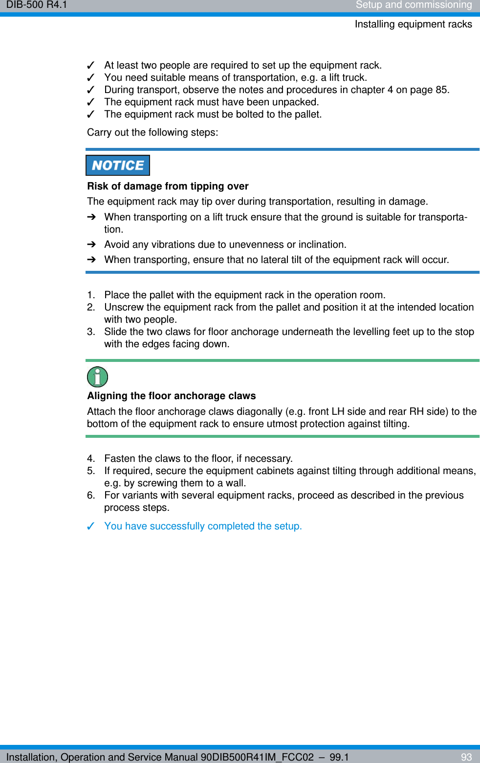 Installation, Operation and Service Manual 90DIB500R41IM_FCC02 – 99.1  93DIB-500 R4.1 Setup and commissioningInstalling equipment racks✓At least two people are required to set up the equipment rack.✓You need suitable means of transportation, e.g. a lift truck.✓During transport, observe the notes and procedures in chapter 4 on page 85.✓The equipment rack must have been unpacked.✓The equipment rack must be bolted to the pallet.Carry out the following steps:Risk of damage from tipping overThe equipment rack may tip over during transportation, resulting in damage.➔When transporting on a lift truck ensure that the ground is suitable for transporta-tion.➔Avoid any vibrations due to unevenness or inclination.➔When transporting, ensure that no lateral tilt of the equipment rack will occur.1.  Place the pallet with the equipment rack in the operation room.2.  Unscrew the equipment rack from the pallet and position it at the intended location with two people.3.  Slide the two claws for floor anchorage underneath the levelling feet up to the stop with the edges facing down.Aligning the floor anchorage clawsAttach the floor anchorage claws diagonally (e.g. front LH side and rear RH side) to the bottom of the equipment rack to ensure utmost protection against tilting.4.  Fasten the claws to the floor, if necessary.5.  If required, secure the equipment cabinets against tilting through additional means, e.g. by screwing them to a wall.6.  For variants with several equipment racks, proceed as described in the previous process steps.✓You have successfully completed the setup.