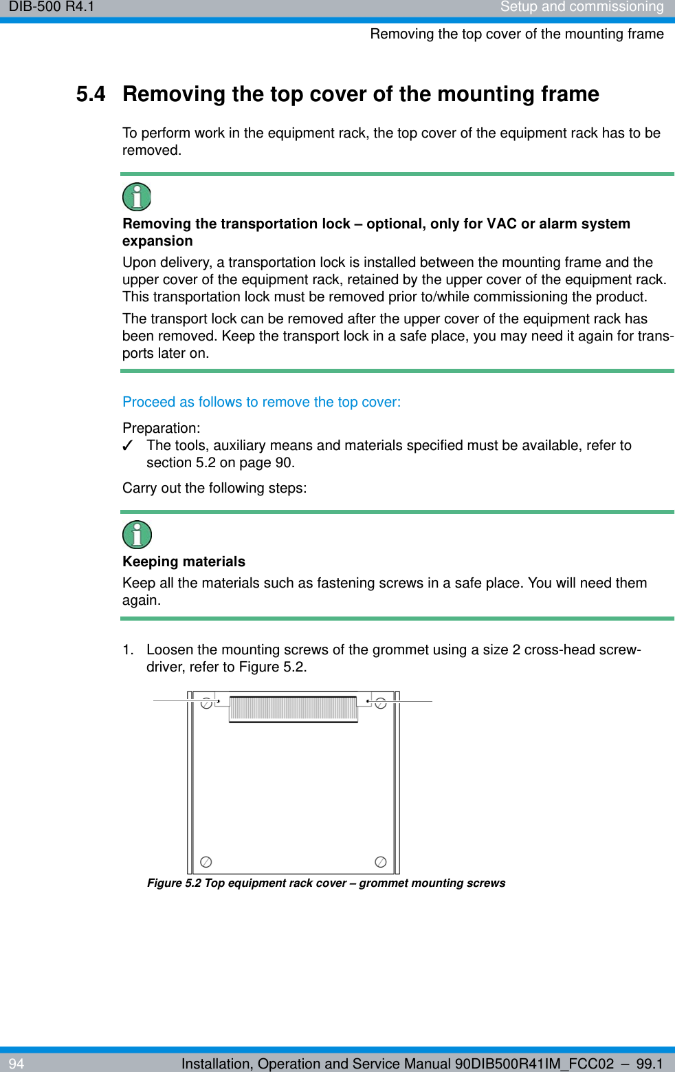 DIB-500 R4.1 Setup and commissioningRemoving the top cover of the mounting frame94 Installation, Operation and Service Manual 90DIB500R41IM_FCC02 – 99.15.4 Removing the top cover of the mounting frameTo perform work in the equipment rack, the top cover of the equipment rack has to be removed.Removing the transportation lock – optional, only for VAC or alarm system expansionUpon delivery, a transportation lock is installed between the mounting frame and the upper cover of the equipment rack, retained by the upper cover of the equipment rack. This transportation lock must be removed prior to/while commissioning the product.The transport lock can be removed after the upper cover of the equipment rack has been removed. Keep the transport lock in a safe place, you may need it again for trans-ports later on.Proceed as follows to remove the top cover:Preparation:✓The tools, auxiliary means and materials specified must be available, refer to section 5.2 on page 90.Carry out the following steps:Keeping materialsKeep all the materials such as fastening screws in a safe place. You will need them again.1.  Loosen the mounting screws of the grommet using a size 2 cross-head screw-driver, refer to Figure 5.2.Figure 5.2 Top equipment rack cover – grommet mounting screws