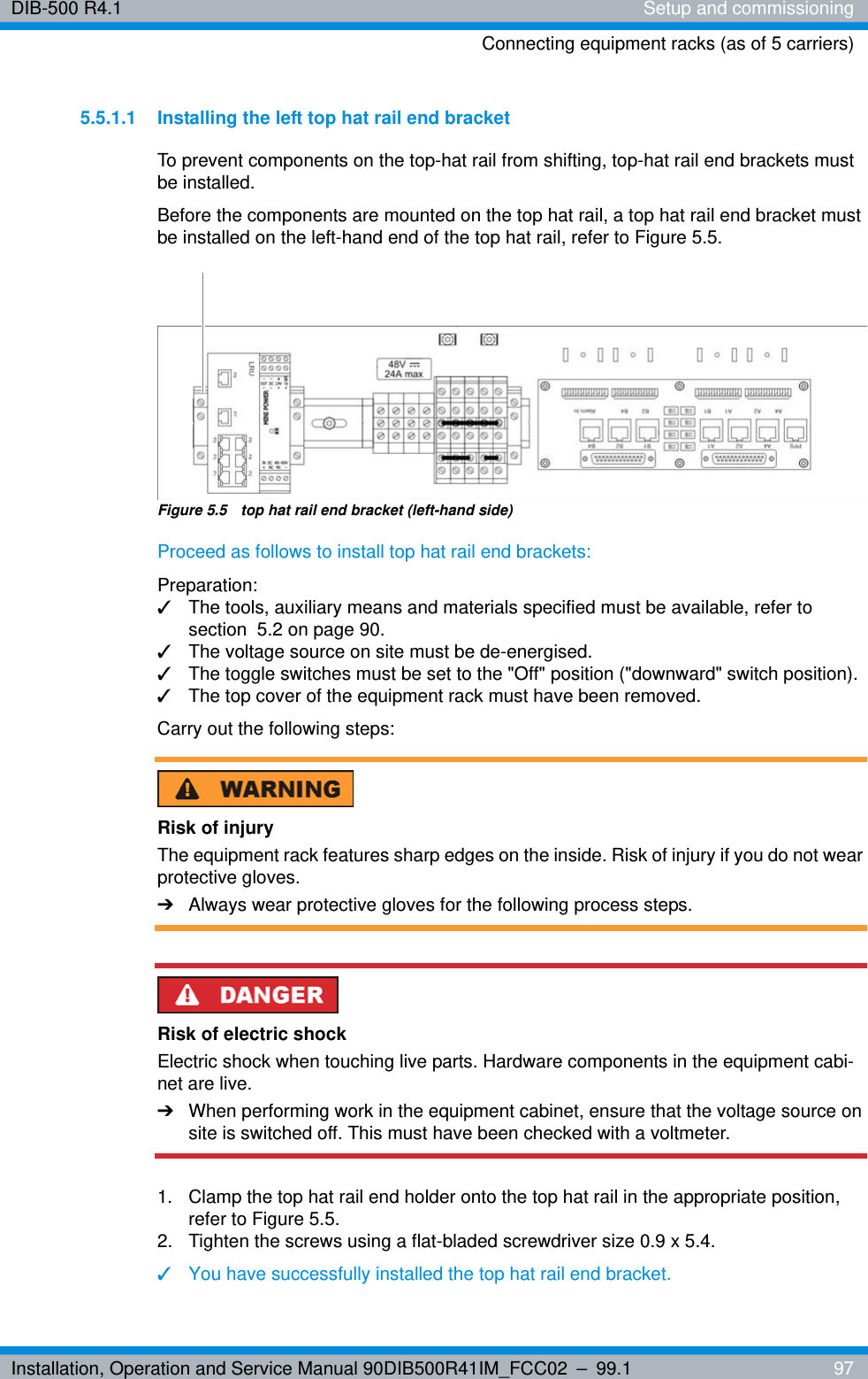 Installation, Operation and Service Manual 90DIB500R41IM_FCC02 – 99.1  97DIB-500 R4.1 Setup and commissioningConnecting equipment racks (as of 5 carriers)5.5.1.1 Installing the left top hat rail end bracketTo prevent components on the top-hat rail from shifting, top-hat rail end brackets must be installed.Before the components are mounted on the top hat rail, a top hat rail end bracket must be installed on the left-hand end of the top hat rail, refer to Figure 5.5.Figure 5.5  top hat rail end bracket (left-hand side)Proceed as follows to install top hat rail end brackets:Preparation:✓The tools, auxiliary means and materials specified must be available, refer to section  5.2 on page 90.✓The voltage source on site must be de-energised.✓The toggle switches must be set to the &quot;Off&quot; position (&quot;downward&quot; switch position).✓The top cover of the equipment rack must have been removed.Carry out the following steps:Risk of injuryThe equipment rack features sharp edges on the inside. Risk of injury if you do not wear protective gloves.➔Always wear protective gloves for the following process steps.Risk of electric shockElectric shock when touching live parts. Hardware components in the equipment cabi-net are live.➔When performing work in the equipment cabinet, ensure that the voltage source on site is switched off. This must have been checked with a voltmeter.1.  Clamp the top hat rail end holder onto the top hat rail in the appropriate position, refer to Figure 5.5.2.  Tighten the screws using a flat-bladed screwdriver size 0.9 x 5.4.✓You have successfully installed the top hat rail end bracket.