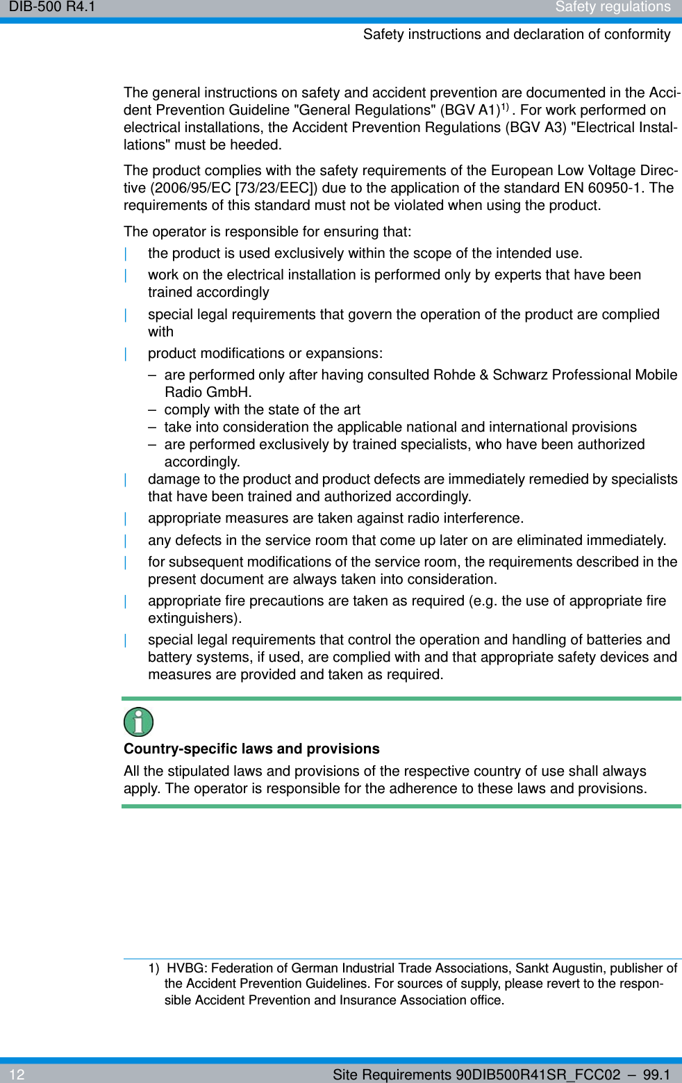 DIB-500 R4.1 Safety regulationsSafety instructions and declaration of conformity12 Site Requirements 90DIB500R41SR_FCC02 – 99.1The general instructions on safety and accident prevention are documented in the Acci-dent Prevention Guideline &quot;General Regulations&quot; (BGV A1)1) . For work performed on electrical installations, the Accident Prevention Regulations (BGV A3) &quot;Electrical Instal-lations&quot; must be heeded.The product complies with the safety requirements of the European Low Voltage Direc-tive (2006/95/EC [73/23/EEC]) due to the application of the standard EN 60950-1. The requirements of this standard must not be violated when using the product.The operator is responsible for ensuring that:|the product is used exclusively within the scope of the intended use.|work on the electrical installation is performed only by experts that have been trained accordingly|special legal requirements that govern the operation of the product are complied with|product modifications or expansions:– are performed only after having consulted Rohde &amp; Schwarz Professional Mobile Radio GmbH.– comply with the state of the art– take into consideration the applicable national and international provisions– are performed exclusively by trained specialists, who have been authorized accordingly.|damage to the product and product defects are immediately remedied by specialists that have been trained and authorized accordingly.|appropriate measures are taken against radio interference.|any defects in the service room that come up later on are eliminated immediately.|for subsequent modifications of the service room, the requirements described in the present document are always taken into consideration.|appropriate fire precautions are taken as required (e.g. the use of appropriate fire extinguishers).|special legal requirements that control the operation and handling of batteries and battery systems, if used, are complied with and that appropriate safety devices and measures are provided and taken as required.Country-specific laws and provisionsAll the stipulated laws and provisions of the respective country of use shall always apply. The operator is responsible for the adherence to these laws and provisions.1)  HVBG: Federation of German Industrial Trade Associations, Sankt Augustin, publisher of the Accident Prevention Guidelines. For sources of supply, please revert to the respon-sible Accident Prevention and Insurance Association office.