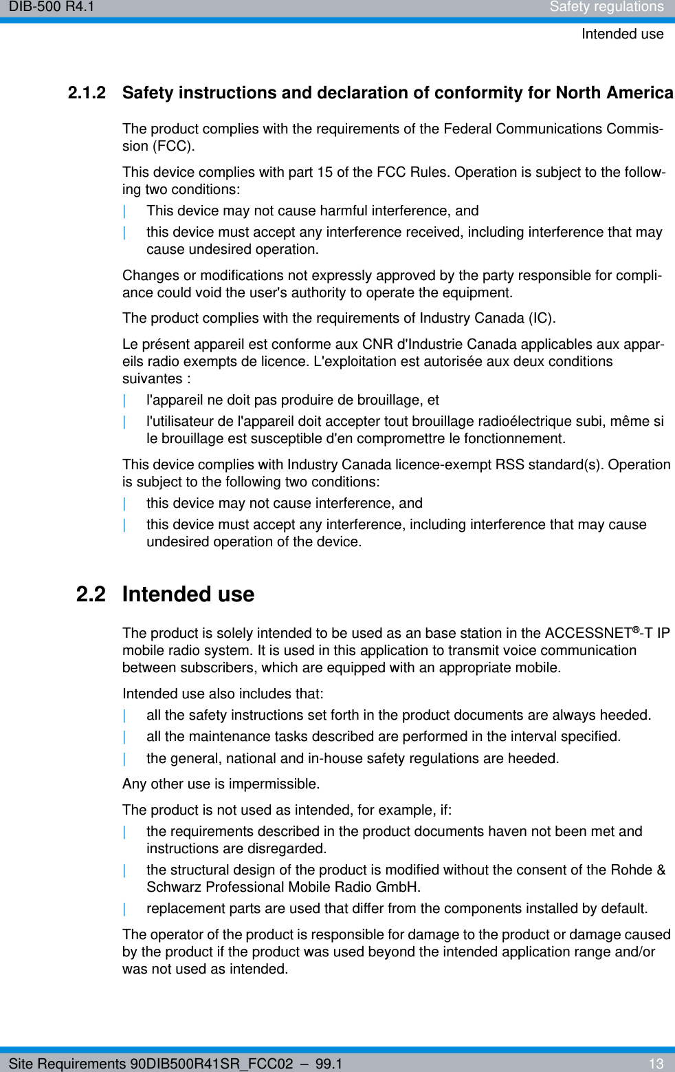 Site Requirements 90DIB500R41SR_FCC02 – 99.1  13DIB-500 R4.1 Safety regulationsIntended use2.1.2 Safety instructions and declaration of conformity for North AmericaThe product complies with the requirements of the Federal Communications Commis-sion (FCC). This device complies with part 15 of the FCC Rules. Operation is subject to the follow-ing two conditions:|This device may not cause harmful interference, and|this device must accept any interference received, including interference that may cause undesired operation.Changes or modifications not expressly approved by the party responsible for compli-ance could void the user&apos;s authority to operate the equipment. The product complies with the requirements of Industry Canada (IC).Le présent appareil est conforme aux CNR d&apos;Industrie Canada applicables aux appar-eils radio exempts de licence. L&apos;exploitation est autorisée aux deux conditions suivantes :|l&apos;appareil ne doit pas produire de brouillage, et |l&apos;utilisateur de l&apos;appareil doit accepter tout brouillage radioélectrique subi, même si le brouillage est susceptible d&apos;en compromettre le fonctionnement.This device complies with Industry Canada licence-exempt RSS standard(s). Operation is subject to the following two conditions:|this device may not cause interference, and |this device must accept any interference, including interference that may cause undesired operation of the device.2.2 Intended useThe product is solely intended to be used as an base station in the ACCESSNET®-T IP mobile radio system. It is used in this application to transmit voice communication between subscribers, which are equipped with an appropriate mobile.Intended use also includes that:|all the safety instructions set forth in the product documents are always heeded.|all the maintenance tasks described are performed in the interval specified.|the general, national and in-house safety regulations are heeded.Any other use is impermissible.The product is not used as intended, for example, if:|the requirements described in the product documents haven not been met and instructions are disregarded.|the structural design of the product is modified without the consent of the Rohde &amp; Schwarz Professional Mobile Radio GmbH. |replacement parts are used that differ from the components installed by default.The operator of the product is responsible for damage to the product or damage caused by the product if the product was used beyond the intended application range and/or was not used as intended.