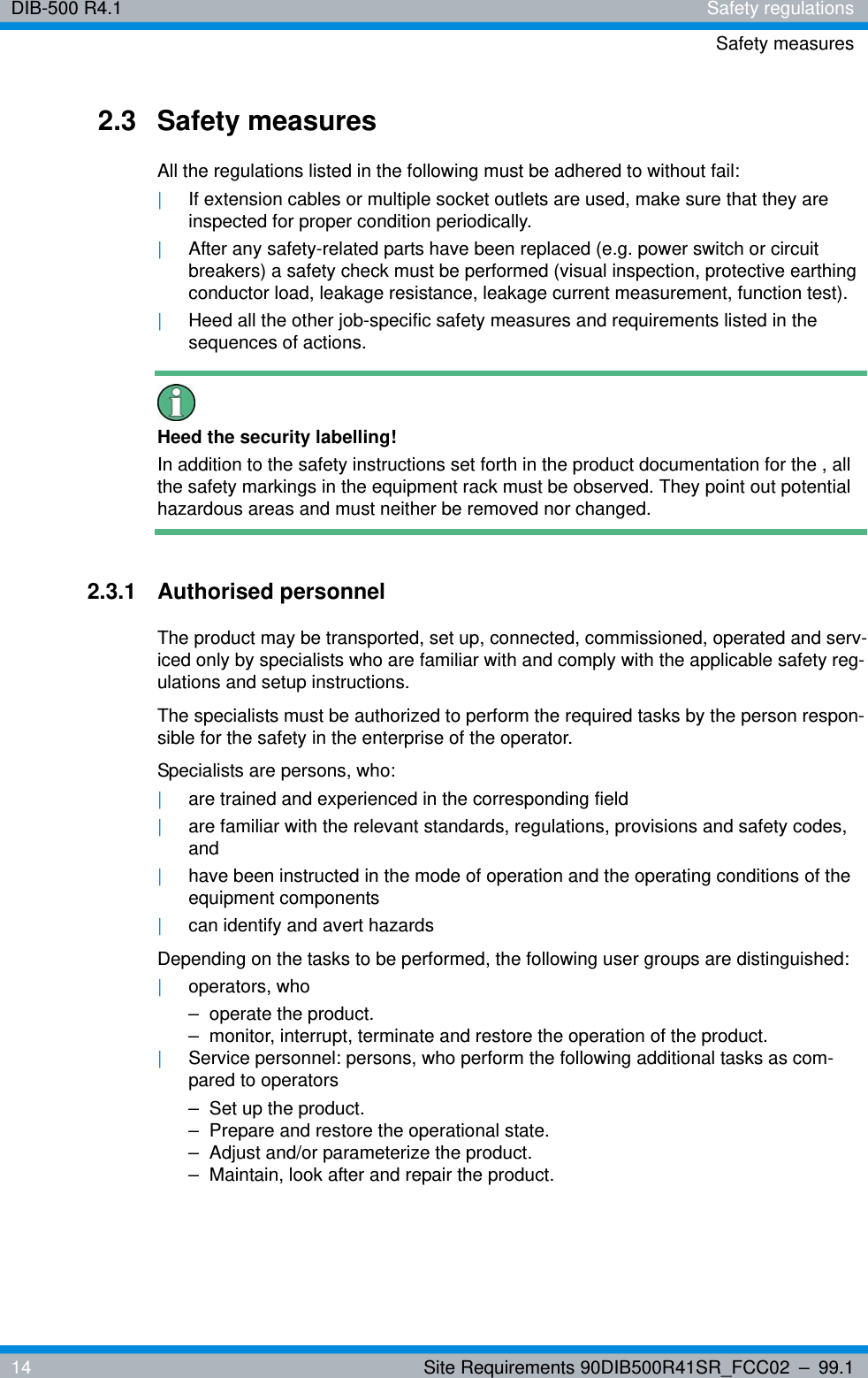 DIB-500 R4.1 Safety regulationsSafety measures14 Site Requirements 90DIB500R41SR_FCC02 – 99.12.3 Safety measuresAll the regulations listed in the following must be adhered to without fail:|If extension cables or multiple socket outlets are used, make sure that they are inspected for proper condition periodically.|After any safety-related parts have been replaced (e.g. power switch or circuit breakers) a safety check must be performed (visual inspection, protective earthing conductor load, leakage resistance, leakage current measurement, function test).|Heed all the other job-specific safety measures and requirements listed in the sequences of actions.Heed the security labelling!In addition to the safety instructions set forth in the product documentation for the , all the safety markings in the equipment rack must be observed. They point out potential hazardous areas and must neither be removed nor changed.2.3.1 Authorised personnelThe product may be transported, set up, connected, commissioned, operated and serv-iced only by specialists who are familiar with and comply with the applicable safety reg-ulations and setup instructions.The specialists must be authorized to perform the required tasks by the person respon-sible for the safety in the enterprise of the operator.Specialists are persons, who:|are trained and experienced in the corresponding field|are familiar with the relevant standards, regulations, provisions and safety codes, and|have been instructed in the mode of operation and the operating conditions of the equipment components|can identify and avert hazardsDepending on the tasks to be performed, the following user groups are distinguished:|operators, who– operate the product.– monitor, interrupt, terminate and restore the operation of the product.|Service personnel: persons, who perform the following additional tasks as com-pared to operators– Set up the product.– Prepare and restore the operational state.– Adjust and/or parameterize the product.– Maintain, look after and repair the product.