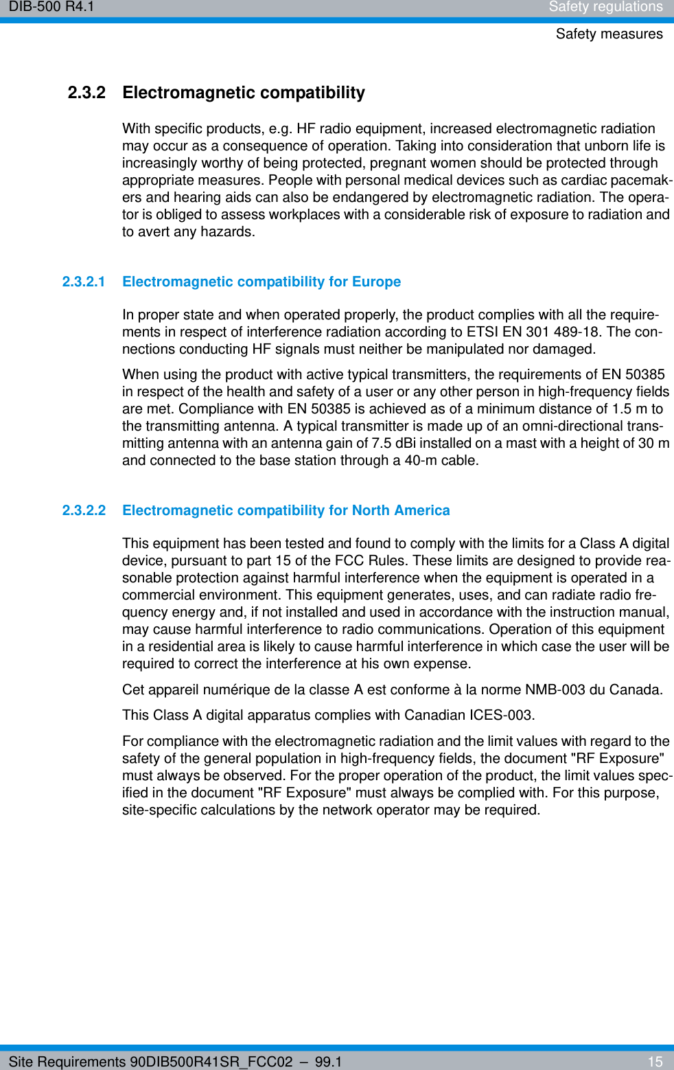 Site Requirements 90DIB500R41SR_FCC02 – 99.1  15DIB-500 R4.1 Safety regulationsSafety measures2.3.2 Electromagnetic compatibilityWith specific products, e.g. HF radio equipment, increased electromagnetic radiation may occur as a consequence of operation. Taking into consideration that unborn life is increasingly worthy of being protected, pregnant women should be protected through appropriate measures. People with personal medical devices such as cardiac pacemak-ers and hearing aids can also be endangered by electromagnetic radiation. The opera-tor is obliged to assess workplaces with a considerable risk of exposure to radiation and to avert any hazards.2.3.2.1 Electromagnetic compatibility for EuropeIn proper state and when operated properly, the product complies with all the require-ments in respect of interference radiation according to ETSI EN 301 489-18. The con-nections conducting HF signals must neither be manipulated nor damaged.When using the product with active typical transmitters, the requirements of EN 50385 in respect of the health and safety of a user or any other person in high-frequency fields are met. Compliance with EN 50385 is achieved as of a minimum distance of 1.5 m to the transmitting antenna. A typical transmitter is made up of an omni-directional trans-mitting antenna with an antenna gain of 7.5 dBi installed on a mast with a height of 30 m and connected to the base station through a 40-m cable.2.3.2.2 Electromagnetic compatibility for North AmericaThis equipment has been tested and found to comply with the limits for a Class A digital device, pursuant to part 15 of the FCC Rules. These limits are designed to provide rea-sonable protection against harmful interference when the equipment is operated in a commercial environment. This equipment generates, uses, and can radiate radio fre-quency energy and, if not installed and used in accordance with the instruction manual, may cause harmful interference to radio communications. Operation of this equipment in a residential area is likely to cause harmful interference in which case the user will be required to correct the interference at his own expense.Cet appareil numérique de la classe A est conforme à la norme NMB-003 du Canada.This Class A digital apparatus complies with Canadian ICES-003.For compliance with the electromagnetic radiation and the limit values with regard to the safety of the general population in high-frequency fields, the document &quot;RF Exposure&quot; must always be observed. For the proper operation of the product, the limit values spec-ified in the document &quot;RF Exposure&quot; must always be complied with. For this purpose, site-specific calculations by the network operator may be required.