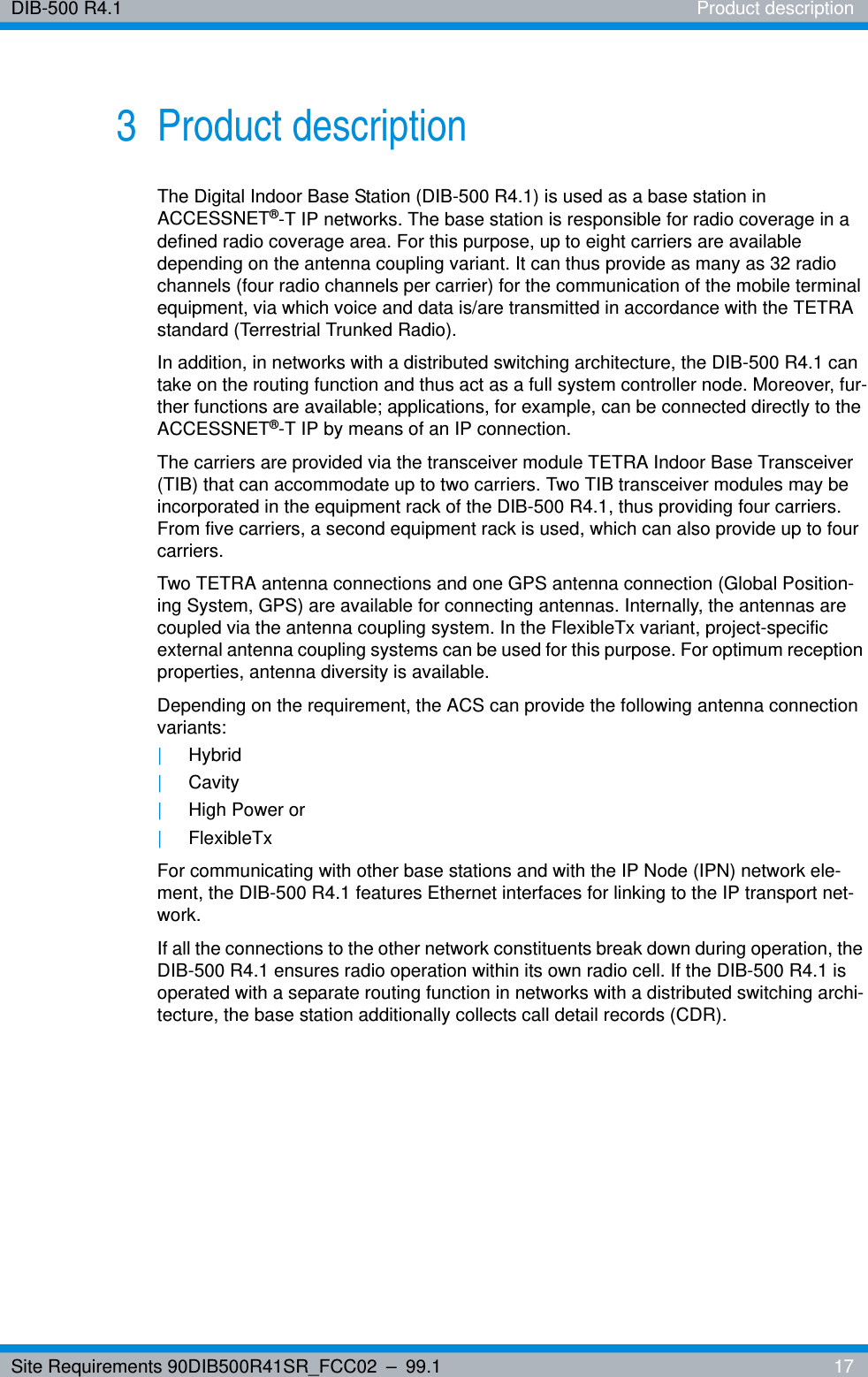 Site Requirements 90DIB500R41SR_FCC02 – 99.1  17DIB-500 R4.1 Product description3 Product descriptionThe Digital Indoor Base Station (DIB-500 R4.1) is used as a base station in ACCESSNET®-T IP networks. The base station is responsible for radio coverage in a defined radio coverage area. For this purpose, up to eight carriers are available depending on the antenna coupling variant. It can thus provide as many as 32 radio channels (four radio channels per carrier) for the communication of the mobile terminal equipment, via which voice and data is/are transmitted in accordance with the TETRA standard (Terrestrial Trunked Radio).In addition, in networks with a distributed switching architecture, the DIB-500 R4.1 can take on the routing function and thus act as a full system controller node. Moreover, fur-ther functions are available; applications, for example, can be connected directly to the ACCESSNET®-T IP by means of an IP connection.The carriers are provided via the transceiver module TETRA Indoor Base Transceiver (TIB) that can accommodate up to two carriers. Two TIB transceiver modules may be incorporated in the equipment rack of the DIB-500 R4.1, thus providing four carriers. From five carriers, a second equipment rack is used, which can also provide up to four carriers.Two TETRA antenna connections and one GPS antenna connection (Global Position-ing System, GPS) are available for connecting antennas. Internally, the antennas are coupled via the antenna coupling system. In the FlexibleTx variant, project-specific external antenna coupling systems can be used for this purpose. For optimum reception properties, antenna diversity is available.Depending on the requirement, the ACS can provide the following antenna connection variants: |Hybrid|Cavity|High Power or |FlexibleTxFor communicating with other base stations and with the IP Node (IPN) network ele-ment, the DIB-500 R4.1 features Ethernet interfaces for linking to the IP transport net-work.If all the connections to the other network constituents break down during operation, the DIB-500 R4.1 ensures radio operation within its own radio cell. If the DIB-500 R4.1 is operated with a separate routing function in networks with a distributed switching archi-tecture, the base station additionally collects call detail records (CDR).