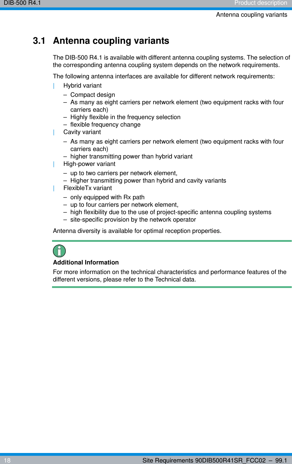 DIB-500 R4.1 Product descriptionAntenna coupling variants18 Site Requirements 90DIB500R41SR_FCC02 – 99.13.1 Antenna coupling variantsThe DIB-500 R4.1 is available with different antenna coupling systems. The selection of the corresponding antenna coupling system depends on the network requirements.The following antenna interfaces are available for different network requirements:|Hybrid variant– Compact design– As many as eight carriers per network element (two equipment racks with four carriers each)– Highly flexible in the frequency selection– flexible frequency change|Cavity variant– As many as eight carriers per network element (two equipment racks with four carriers each)– higher transmitting power than hybrid variant|High-power variant– up to two carriers per network element,– Higher transmitting power than hybrid and cavity variants|FlexibleTx variant– only equipped with Rx path– up to four carriers per network element,– high flexibility due to the use of project-specific antenna coupling systems– site-specific provision by the network operatorAntenna diversity is available for optimal reception properties.Additional InformationFor more information on the technical characteristics and performance features of the different versions, please refer to the Technical data. 