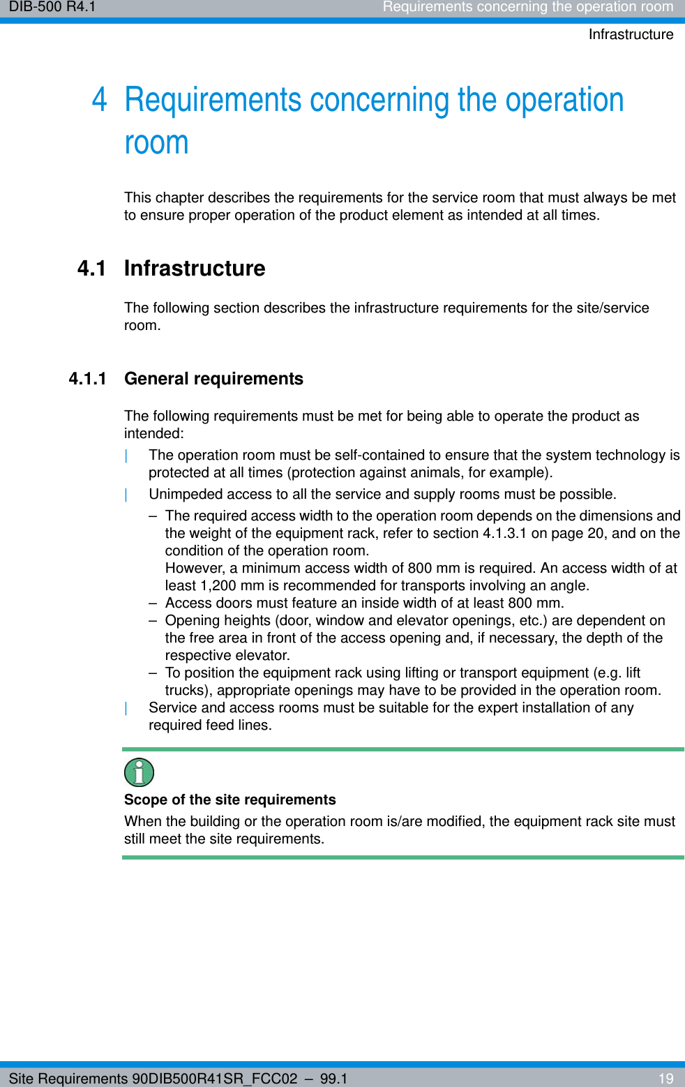 Site Requirements 90DIB500R41SR_FCC02 – 99.1  19DIB-500 R4.1 Requirements concerning the operation roomInfrastructure4 Requirements concerning the operation roomThis chapter describes the requirements for the service room that must always be met to ensure proper operation of the product element as intended at all times.4.1 InfrastructureThe following section describes the infrastructure requirements for the site/service room.4.1.1 General requirementsThe following requirements must be met for being able to operate the product as intended:|The operation room must be self-contained to ensure that the system technology is protected at all times (protection against animals, for example).|Unimpeded access to all the service and supply rooms must be possible.– The required access width to the operation room depends on the dimensions and the weight of the equipment rack, refer to section 4.1.3.1 on page 20, and on the condition of the operation room.However, a minimum access width of 800 mm is required. An access width of at least 1,200 mm is recommended for transports involving an angle.– Access doors must feature an inside width of at least 800 mm.– Opening heights (door, window and elevator openings, etc.) are dependent on the free area in front of the access opening and, if necessary, the depth of the respective elevator.– To position the equipment rack using lifting or transport equipment (e.g. lift trucks), appropriate openings may have to be provided in the operation room.|Service and access rooms must be suitable for the expert installation of any required feed lines.Scope of the site requirementsWhen the building or the operation room is/are modified, the equipment rack site must still meet the site requirements.