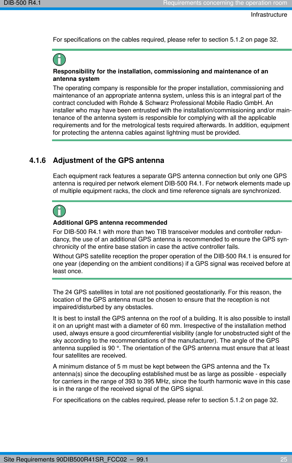 Site Requirements 90DIB500R41SR_FCC02 – 99.1  25DIB-500 R4.1 Requirements concerning the operation roomInfrastructureFor specifications on the cables required, please refer to section 5.1.2 on page 32. Responsibility for the installation, commissioning and maintenance of an antenna systemThe operating company is responsible for the proper installation, commissioning and maintenance of an appropriate antenna system, unless this is an integral part of the contract concluded with Rohde &amp; Schwarz Professional Mobile Radio GmbH. An installer who may have been entrusted with the installation/commissioning and/or main-tenance of the antenna system is responsible for complying with all the applicable requirements and for the metrological tests required afterwards. In addition, equipment for protecting the antenna cables against lightning must be provided.4.1.6 Adjustment of the GPS antennaEach equipment rack features a separate GPS antenna connection but only one GPS antenna is required per network element DIB-500 R4.1. For network elements made up of multiple equipment racks, the clock and time reference signals are synchronized.Additional GPS antenna recommendedFor DIB-500 R4.1 with more than two TIB transceiver modules and controller redun-dancy, the use of an additional GPS antenna is recommended to ensure the GPS syn-chronicity of the entire base station in case the active controller fails.Without GPS satellite reception the proper operation of the DIB-500 R4.1 is ensured for one year (depending on the ambient conditions) if a GPS signal was received before at least once.The 24 GPS satellites in total are not positioned geostationarily. For this reason, the location of the GPS antenna must be chosen to ensure that the reception is not impaired/disturbed by any obstacles. It is best to install the GPS antenna on the roof of a building. It is also possible to install it on an upright mast with a diameter of 60 mm. Irrespective of the installation method used, always ensure a good circumferential visibility (angle for unobstructed sight of the sky according to the recommendations of the manufacturer). The angle of the GPS antenna supplied is 90 °. The orientation of the GPS antenna must ensure that at least four satellites are received.A minimum distance of 5 m must be kept between the GPS antenna and the Tx antenna(s) since the decoupling established must be as large as possible - especially for carriers in the range of 393 to 395 MHz, since the fourth harmonic wave in this case is in the range of the received signal of the GPS signal. For specifications on the cables required, please refer to section 5.1.2 on page 32. 