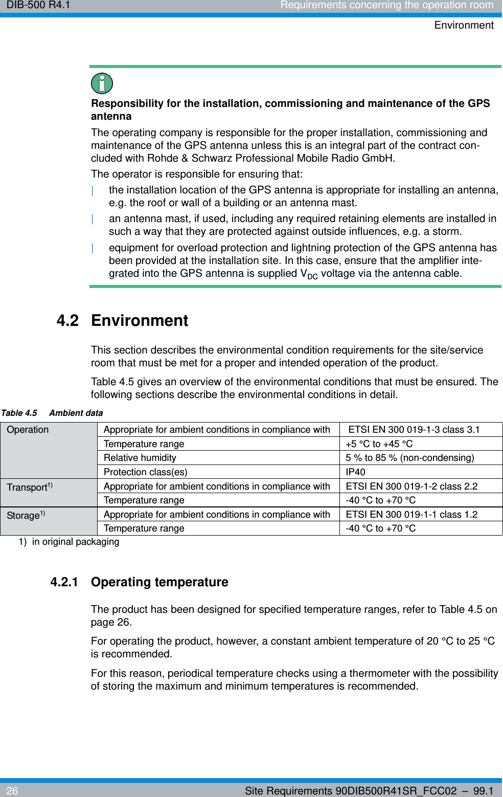 DIB-500 R4.1 Requirements concerning the operation roomEnvironment26 Site Requirements 90DIB500R41SR_FCC02 – 99.1Responsibility for the installation, commissioning and maintenance of the GPS antennaThe operating company is responsible for the proper installation, commissioning and maintenance of the GPS antenna unless this is an integral part of the contract con-cluded with Rohde &amp; Schwarz Professional Mobile Radio GmbH.The operator is responsible for ensuring that: |the installation location of the GPS antenna is appropriate for installing an antenna, e.g. the roof or wall of a building or an antenna mast.|an antenna mast, if used, including any required retaining elements are installed in such a way that they are protected against outside influences, e.g. a storm.|equipment for overload protection and lightning protection of the GPS antenna has been provided at the installation site. In this case, ensure that the amplifier inte-grated into the GPS antenna is supplied VDC voltage via the antenna cable.4.2 EnvironmentThis section describes the environmental condition requirements for the site/service room that must be met for a proper and intended operation of the product.Table 4.5 gives an overview of the environmental conditions that must be ensured. The following sections describe the environmental conditions in detail.4.2.1 Operating temperatureThe product has been designed for specified temperature ranges, refer to Table 4.5 on page 26.For operating the product, however, a constant ambient temperature of 20 °C to 25 °C is recommended.For this reason, periodical temperature checks using a thermometer with the possibility of storing the maximum and minimum temperatures is recommended.Table 4.5  Ambient dataOperation Appropriate for ambient conditions in compliance with  ETSI EN 300 019-1-3 class 3.1Temperature range +5 °C to +45 °CRelative humidity 5 % to 85 % (non-condensing)Protection class(es) IP40Transport1)  Appropriate for ambient conditions in compliance with ETSI EN 300 019-1-2 class 2.2Temperature range -40 °C to +70 °CStorage1) Appropriate for ambient conditions in compliance with ETSI EN 300 019-1-1 class 1.2Temperature range -40 °C to +70 °C1)  in original packaging