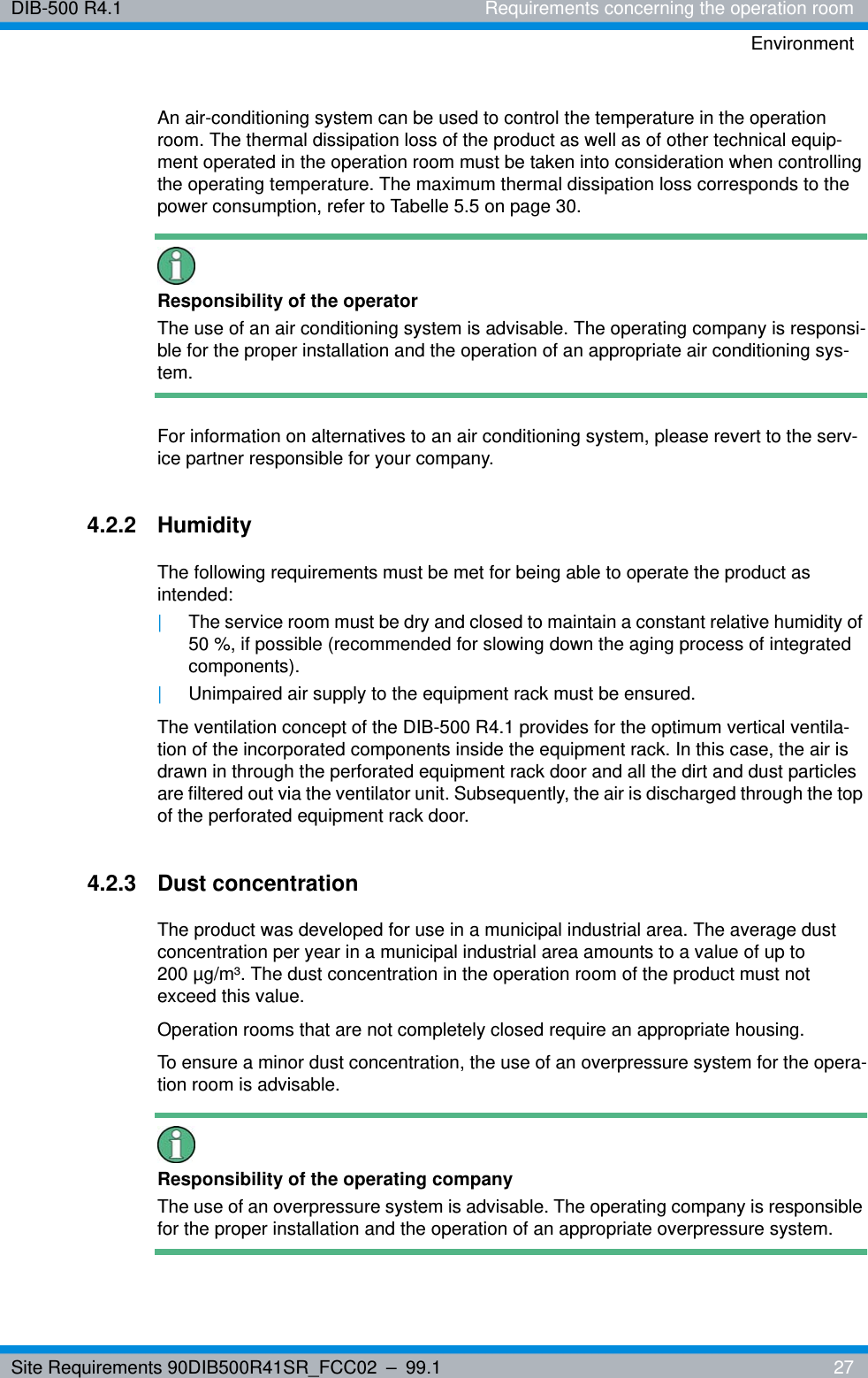 Site Requirements 90DIB500R41SR_FCC02 – 99.1  27DIB-500 R4.1 Requirements concerning the operation roomEnvironmentAn air-conditioning system can be used to control the temperature in the operation room. The thermal dissipation loss of the product as well as of other technical equip-ment operated in the operation room must be taken into consideration when controlling the operating temperature. The maximum thermal dissipation loss corresponds to the power consumption, refer to Tabelle 5.5 on page 30.Responsibility of the operatorThe use of an air conditioning system is advisable. The operating company is responsi-ble for the proper installation and the operation of an appropriate air conditioning sys-tem.For information on alternatives to an air conditioning system, please revert to the serv-ice partner responsible for your company.4.2.2 HumidityThe following requirements must be met for being able to operate the product as intended:|The service room must be dry and closed to maintain a constant relative humidity of 50 %, if possible (recommended for slowing down the aging process of integrated components).|Unimpaired air supply to the equipment rack must be ensured.The ventilation concept of the DIB-500 R4.1 provides for the optimum vertical ventila-tion of the incorporated components inside the equipment rack. In this case, the air is drawn in through the perforated equipment rack door and all the dirt and dust particles are filtered out via the ventilator unit. Subsequently, the air is discharged through the top of the perforated equipment rack door.4.2.3 Dust concentrationThe product was developed for use in a municipal industrial area. The average dust concentration per year in a municipal industrial area amounts to a value of up to 200 µg/m³. The dust concentration in the operation room of the product must not exceed this value.Operation rooms that are not completely closed require an appropriate housing.To ensure a minor dust concentration, the use of an overpressure system for the opera-tion room is advisable.Responsibility of the operating companyThe use of an overpressure system is advisable. The operating company is responsible for the proper installation and the operation of an appropriate overpressure system.