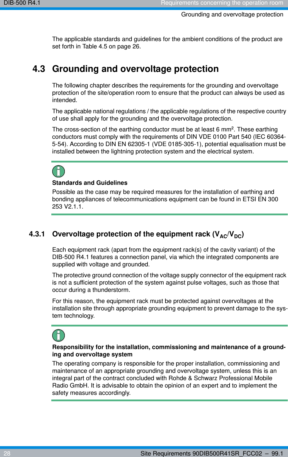 DIB-500 R4.1 Requirements concerning the operation roomGrounding and overvoltage protection28 Site Requirements 90DIB500R41SR_FCC02 – 99.1The applicable standards and guidelines for the ambient conditions of the product are set forth in Table 4.5 on page 26.4.3 Grounding and overvoltage protectionThe following chapter describes the requirements for the grounding and overvoltage protection of the site/operation room to ensure that the product can always be used as intended.The applicable national regulations / the applicable regulations of the respective country of use shall apply for the grounding and the overvoltage protection.The cross-section of the earthing conductor must be at least 6 mm2. These earthing conductors must comply with the requirements of DIN VDE 0100 Part 540 (IEC 60364-5-54). According to DIN EN 62305-1 (VDE 0185-305-1), potential equalisation must be installed between the lightning protection system and the electrical system.Standards and GuidelinesPossible as the case may be required measures for the installation of earthing and bonding appliances of telecommunications equipment can be found in ETSI EN 300 253 V2.1.1.4.3.1 Overvoltage protection of the equipment rack (VAC/VDC) Each equipment rack (apart from the equipment rack(s) of the cavity variant) of the DIB-500 R4.1 features a connection panel, via which the integrated components are supplied with voltage and grounded.The protective ground connection of the voltage supply connector of the equipment rack is not a sufficient protection of the system against pulse voltages, such as those that occur during a thunderstorm.For this reason, the equipment rack must be protected against overvoltages at the installation site through appropriate grounding equipment to prevent damage to the sys-tem technology.Responsibility for the installation, commissioning and maintenance of a ground-ing and overvoltage systemThe operating company is responsible for the proper installation, commissioning and maintenance of an appropriate grounding and overvoltage system, unless this is an integral part of the contract concluded with Rohde &amp; Schwarz Professional Mobile Radio GmbH. It is advisable to obtain the opinion of an expert and to implement the safety measures accordingly.