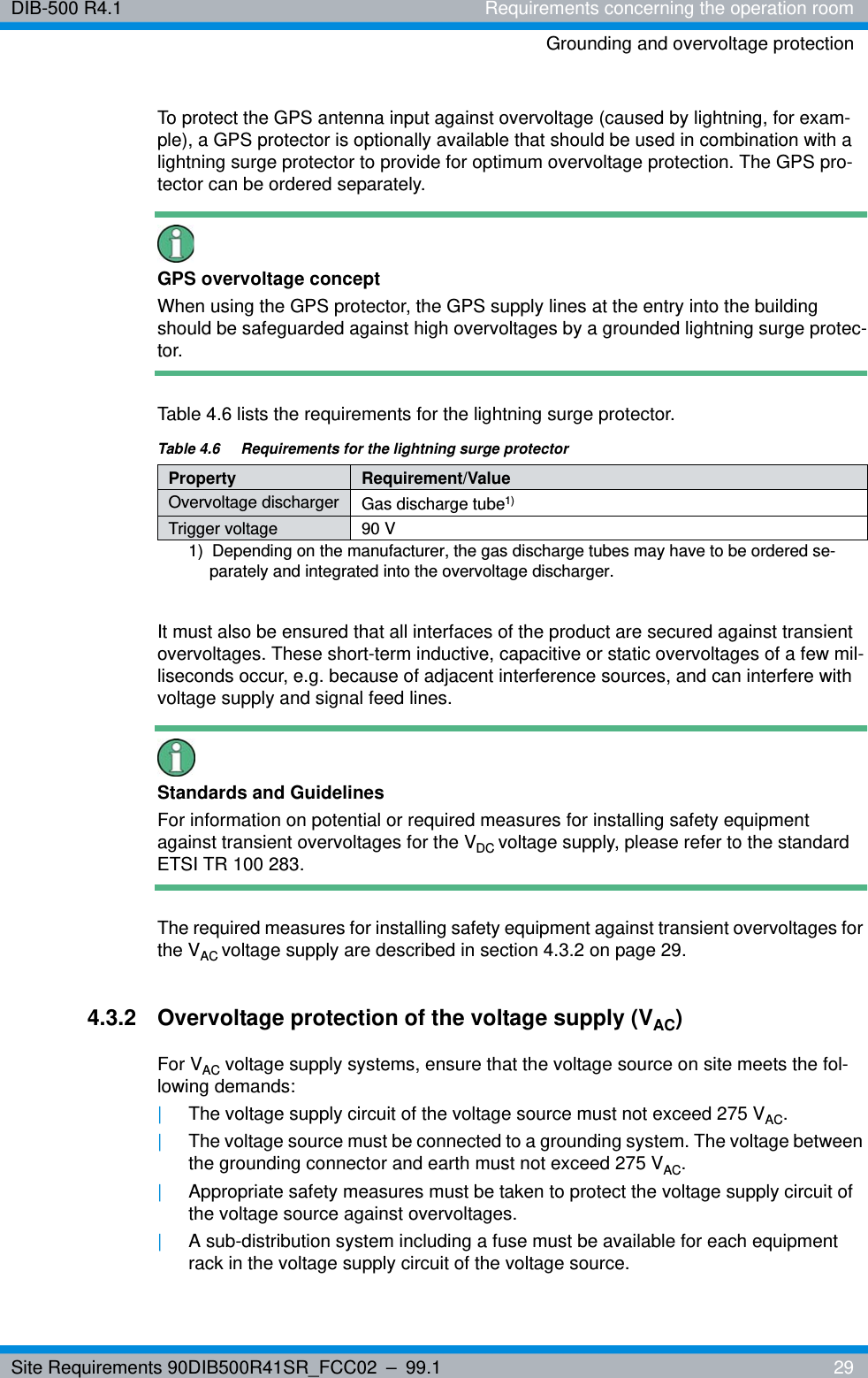 Site Requirements 90DIB500R41SR_FCC02 – 99.1  29DIB-500 R4.1 Requirements concerning the operation roomGrounding and overvoltage protectionTo protect the GPS antenna input against overvoltage (caused by lightning, for exam-ple), a GPS protector is optionally available that should be used in combination with a lightning surge protector to provide for optimum overvoltage protection. The GPS pro-tector can be ordered separately.GPS overvoltage conceptWhen using the GPS protector, the GPS supply lines at the entry into the building should be safeguarded against high overvoltages by a grounded lightning surge protec-tor.Table 4.6 lists the requirements for the lightning surge protector.It must also be ensured that all interfaces of the product are secured against transient overvoltages. These short-term inductive, capacitive or static overvoltages of a few mil-liseconds occur, e.g. because of adjacent interference sources, and can interfere with voltage supply and signal feed lines.Standards and GuidelinesFor information on potential or required measures for installing safety equipment against transient overvoltages for the VDC voltage supply, please refer to the standard ETSI TR 100 283.The required measures for installing safety equipment against transient overvoltages for the VAC voltage supply are described in section 4.3.2 on page 29.4.3.2 Overvoltage protection of the voltage supply (VAC)For VAC voltage supply systems, ensure that the voltage source on site meets the fol-lowing demands:|The voltage supply circuit of the voltage source must not exceed 275 VAC. |The voltage source must be connected to a grounding system. The voltage between the grounding connector and earth must not exceed 275 VAC.|Appropriate safety measures must be taken to protect the voltage supply circuit of the voltage source against overvoltages.|A sub-distribution system including a fuse must be available for each equipment rack in the voltage supply circuit of the voltage source.Table 4.6  Requirements for the lightning surge protectorProperty Requirement/ValueOvervoltage discharger Gas discharge tube1) 1)  Depending on the manufacturer, the gas discharge tubes may have to be ordered se-parately and integrated into the overvoltage discharger.Trigger voltage 90 V