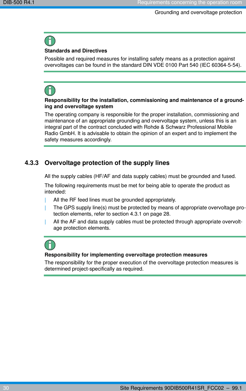 DIB-500 R4.1 Requirements concerning the operation roomGrounding and overvoltage protection30 Site Requirements 90DIB500R41SR_FCC02 – 99.1Standards and DirectivesPossible and required measures for installing safety means as a protection against overvoltages can be found in the standard DIN VDE 0100 Part 540 (IEC 60364-5-54).Responsibility for the installation, commissioning and maintenance of a ground-ing and overvoltage systemThe operating company is responsible for the proper installation, commissioning and maintenance of an appropriate grounding and overvoltage system, unless this is an integral part of the contract concluded with Rohde &amp; Schwarz Professional Mobile Radio GmbH. It is advisable to obtain the opinion of an expert and to implement the safety measures accordingly.4.3.3 Overvoltage protection of the supply linesAll the supply cables (HF/AF and data supply cables) must be grounded and fused.The following requirements must be met for being able to operate the product as intended:|All the RF feed lines must be grounded appropriately.|The GPS supply line(s) must be protected by means of appropriate overvoltage pro-tection elements, refer to section 4.3.1 on page 28.|All the AF and data supply cables must be protected through appropriate overvolt-age protection elements.Responsibility for implementing overvoltage protection measuresThe responsibility for the proper execution of the overvoltage protection measures is determined project-specifically as required.