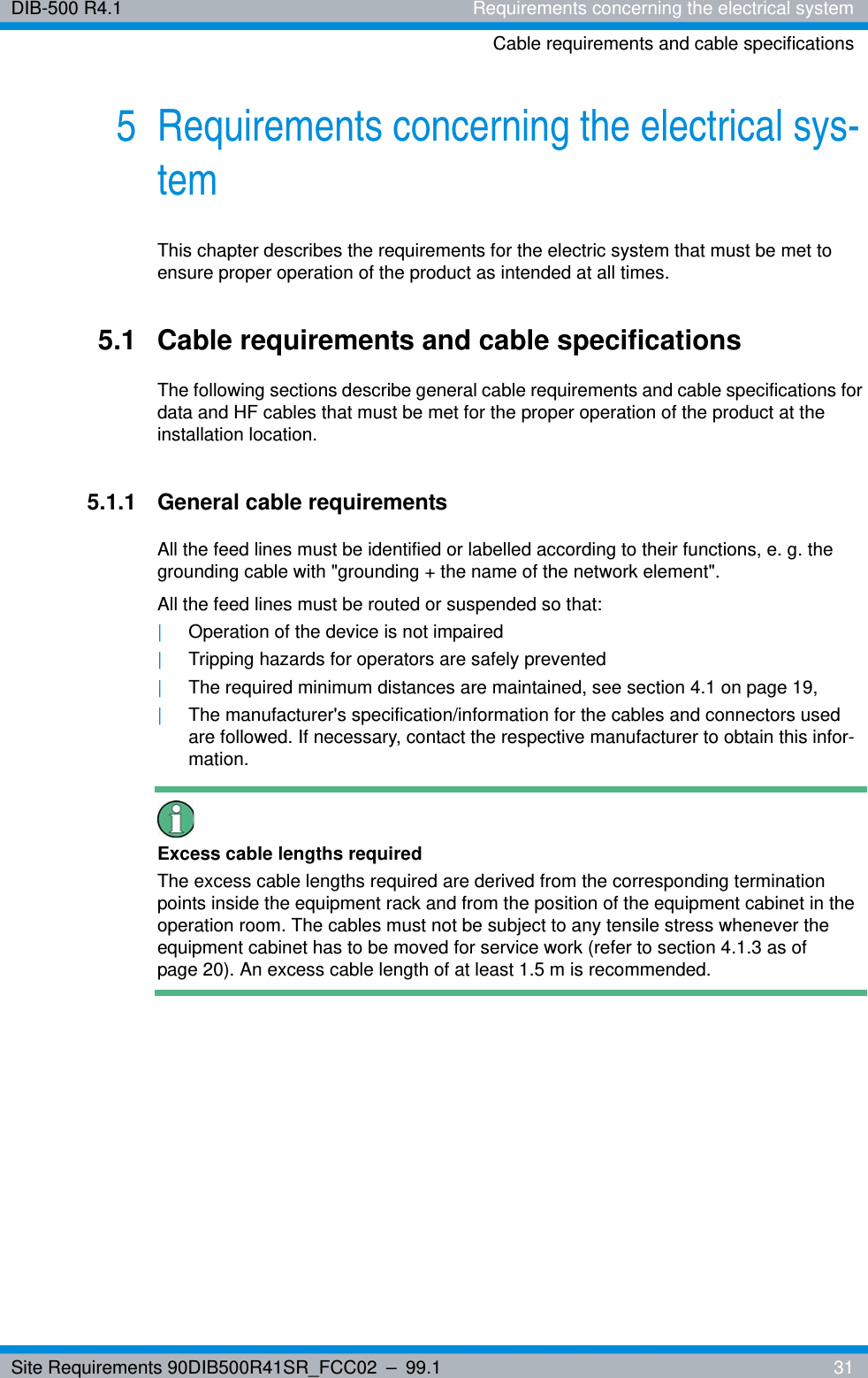 Site Requirements 90DIB500R41SR_FCC02 – 99.1  31DIB-500 R4.1 Requirements concerning the electrical systemCable requirements and cable specifications5 Requirements concerning the electrical sys-temThis chapter describes the requirements for the electric system that must be met to ensure proper operation of the product as intended at all times.5.1 Cable requirements and cable specificationsThe following sections describe general cable requirements and cable specifications for data and HF cables that must be met for the proper operation of the product at the installation location.5.1.1 General cable requirementsAll the feed lines must be identified or labelled according to their functions, e. g. the grounding cable with &quot;grounding + the name of the network element&quot;.All the feed lines must be routed or suspended so that:|Operation of the device is not impaired|Tripping hazards for operators are safely prevented|The required minimum distances are maintained, see section 4.1 on page 19,|The manufacturer&apos;s specification/information for the cables and connectors used are followed. If necessary, contact the respective manufacturer to obtain this infor-mation.Excess cable lengths requiredThe excess cable lengths required are derived from the corresponding termination points inside the equipment rack and from the position of the equipment cabinet in the operation room. The cables must not be subject to any tensile stress whenever the equipment cabinet has to be moved for service work (refer to section 4.1.3 as of page 20). An excess cable length of at least 1.5 m is recommended.