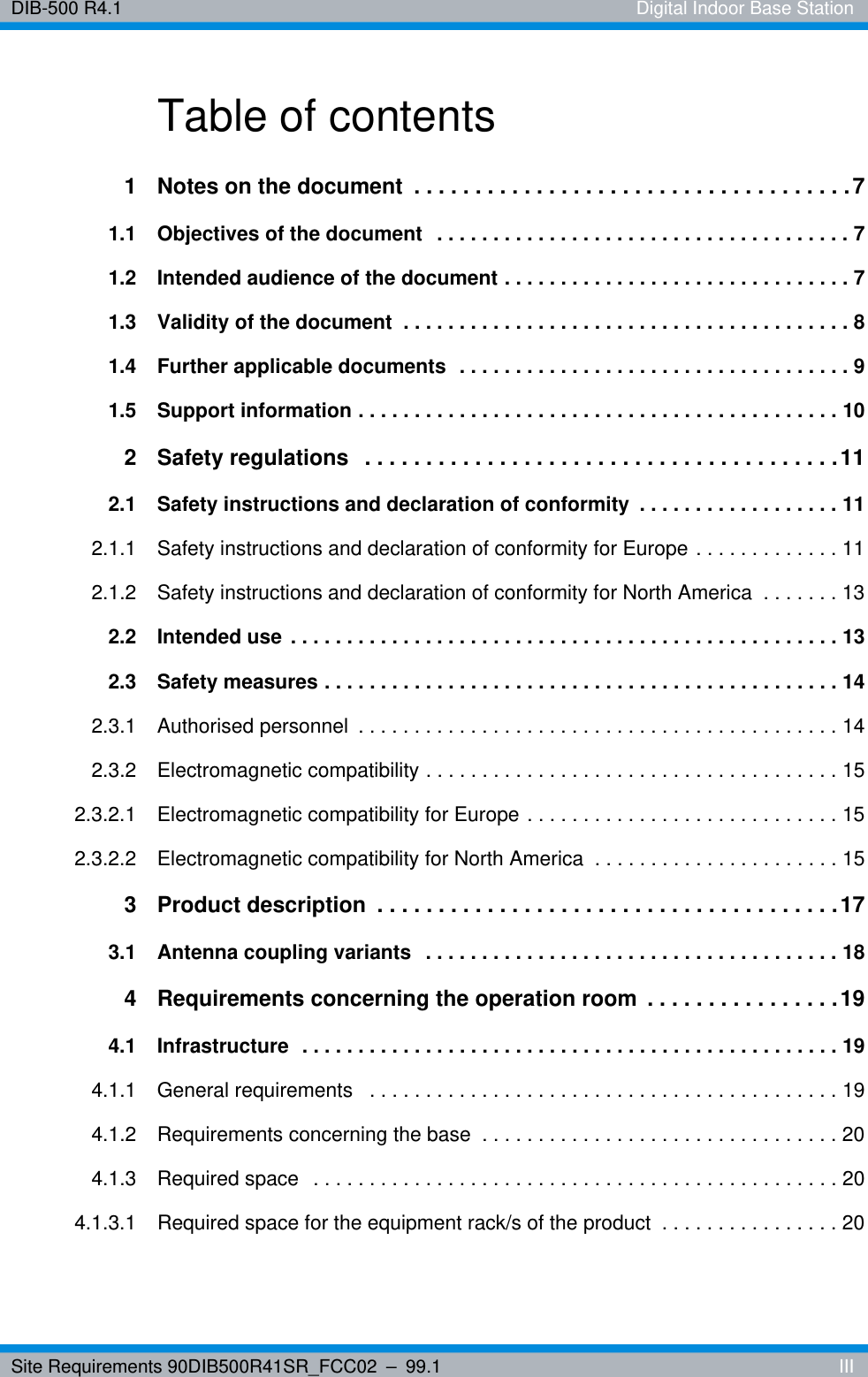 Site Requirements 90DIB500R41SR_FCC02 – 99.1  IIIDIB-500 R4.1 Digital Indoor Base StationTable of contents1 Notes on the document  . . . . . . . . . . . . . . . . . . . . . . . . . . . . . . . . . . . .71.1 Objectives of the document   . . . . . . . . . . . . . . . . . . . . . . . . . . . . . . . . . . . . . 71.2 Intended audience of the document . . . . . . . . . . . . . . . . . . . . . . . . . . . . . . . 71.3 Validity of the document  . . . . . . . . . . . . . . . . . . . . . . . . . . . . . . . . . . . . . . . . 81.4 Further applicable documents  . . . . . . . . . . . . . . . . . . . . . . . . . . . . . . . . . . . 91.5 Support information . . . . . . . . . . . . . . . . . . . . . . . . . . . . . . . . . . . . . . . . . . . 102 Safety regulations   . . . . . . . . . . . . . . . . . . . . . . . . . . . . . . . . . . . . . . .112.1 Safety instructions and declaration of conformity  . . . . . . . . . . . . . . . . . . 112.1.1 Safety instructions and declaration of conformity for Europe . . . . . . . . . . . . . 112.1.2 Safety instructions and declaration of conformity for North America  . . . . . . . 132.2 Intended use  . . . . . . . . . . . . . . . . . . . . . . . . . . . . . . . . . . . . . . . . . . . . . . . . . 132.3 Safety measures . . . . . . . . . . . . . . . . . . . . . . . . . . . . . . . . . . . . . . . . . . . . . . 142.3.1 Authorised personnel  . . . . . . . . . . . . . . . . . . . . . . . . . . . . . . . . . . . . . . . . . . . 142.3.2 Electromagnetic compatibility . . . . . . . . . . . . . . . . . . . . . . . . . . . . . . . . . . . . . 152.3.2.1 Electromagnetic compatibility for Europe . . . . . . . . . . . . . . . . . . . . . . . . . . . . 152.3.2.2 Electromagnetic compatibility for North America  . . . . . . . . . . . . . . . . . . . . . . 153 Product description  . . . . . . . . . . . . . . . . . . . . . . . . . . . . . . . . . . . . . .173.1 Antenna coupling variants   . . . . . . . . . . . . . . . . . . . . . . . . . . . . . . . . . . . . . 184 Requirements concerning the operation room  . . . . . . . . . . . . . . . . 194.1 Infrastructure  . . . . . . . . . . . . . . . . . . . . . . . . . . . . . . . . . . . . . . . . . . . . . . . . 194.1.1 General requirements   . . . . . . . . . . . . . . . . . . . . . . . . . . . . . . . . . . . . . . . . . . 194.1.2 Requirements concerning the base  . . . . . . . . . . . . . . . . . . . . . . . . . . . . . . . . 204.1.3 Required space   . . . . . . . . . . . . . . . . . . . . . . . . . . . . . . . . . . . . . . . . . . . . . . . 204.1.3.1 Required space for the equipment rack/s of the product  . . . . . . . . . . . . . . . . 20