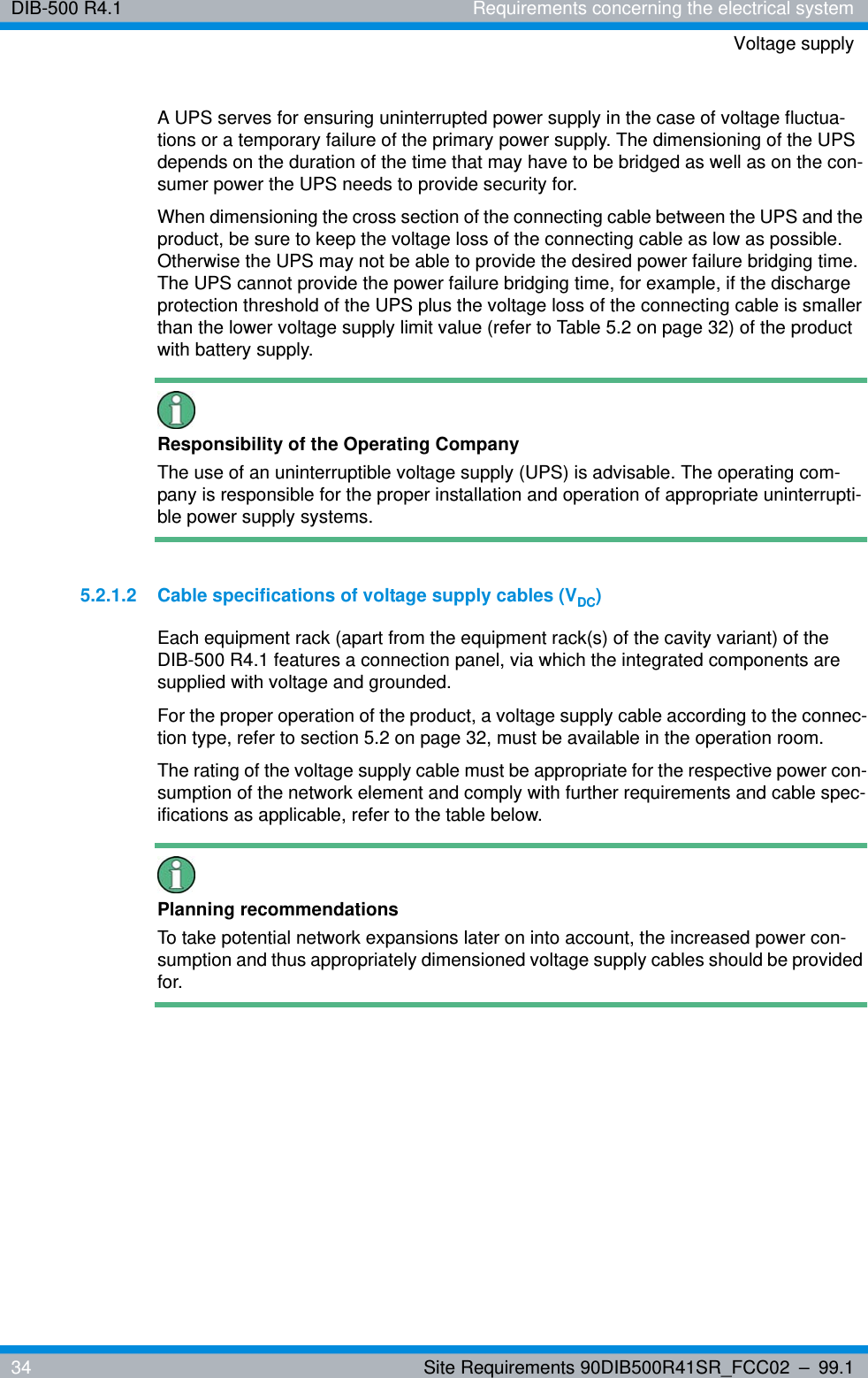 DIB-500 R4.1 Requirements concerning the electrical systemVoltage supply34 Site Requirements 90DIB500R41SR_FCC02 – 99.1A UPS serves for ensuring uninterrupted power supply in the case of voltage fluctua-tions or a temporary failure of the primary power supply. The dimensioning of the UPS depends on the duration of the time that may have to be bridged as well as on the con-sumer power the UPS needs to provide security for.When dimensioning the cross section of the connecting cable between the UPS and the product, be sure to keep the voltage loss of the connecting cable as low as possible. Otherwise the UPS may not be able to provide the desired power failure bridging time. The UPS cannot provide the power failure bridging time, for example, if the discharge protection threshold of the UPS plus the voltage loss of the connecting cable is smaller than the lower voltage supply limit value (refer to Table 5.2 on page 32) of the product with battery supply.Responsibility of the Operating CompanyThe use of an uninterruptible voltage supply (UPS) is advisable. The operating com-pany is responsible for the proper installation and operation of appropriate uninterrupti-ble power supply systems.5.2.1.2 Cable specifications of voltage supply cables (VDC)Each equipment rack (apart from the equipment rack(s) of the cavity variant) of the DIB-500 R4.1 features a connection panel, via which the integrated components are supplied with voltage and grounded.For the proper operation of the product, a voltage supply cable according to the connec-tion type, refer to section 5.2 on page 32, must be available in the operation room.The rating of the voltage supply cable must be appropriate for the respective power con-sumption of the network element and comply with further requirements and cable spec-ifications as applicable, refer to the table below.Planning recommendationsTo take potential network expansions later on into account, the increased power con-sumption and thus appropriately dimensioned voltage supply cables should be provided for.