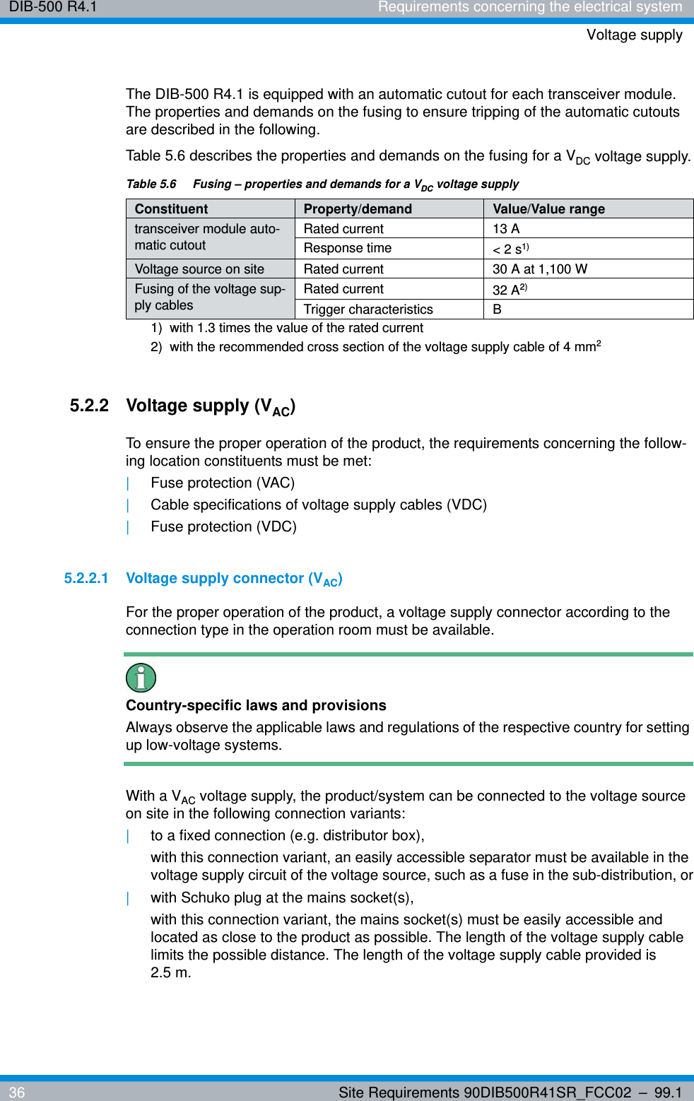 DIB-500 R4.1 Requirements concerning the electrical systemVoltage supply36 Site Requirements 90DIB500R41SR_FCC02 – 99.1The DIB-500 R4.1 is equipped with an automatic cutout for each transceiver module. The properties and demands on the fusing to ensure tripping of the automatic cutouts are described in the following. Table 5.6 describes the properties and demands on the fusing for a VDC voltage supply.5.2.2 Voltage supply (VAC)To ensure the proper operation of the product, the requirements concerning the follow-ing location constituents must be met:|Fuse protection (VAC)|Cable specifications of voltage supply cables (VDC)|Fuse protection (VDC)5.2.2.1 Voltage supply connector (VAC)For the proper operation of the product, a voltage supply connector according to the connection type in the operation room must be available.Country-specific laws and provisionsAlways observe the applicable laws and regulations of the respective country for setting up low-voltage systems. With a VAC voltage supply, the product/system can be connected to the voltage source on site in the following connection variants: |to a fixed connection (e.g. distributor box),with this connection variant, an easily accessible separator must be available in the voltage supply circuit of the voltage source, such as a fuse in the sub-distribution, or|with Schuko plug at the mains socket(s),with this connection variant, the mains socket(s) must be easily accessible and located as close to the product as possible. The length of the voltage supply cable limits the possible distance. The length of the voltage supply cable provided is 2.5 m.Table 5.6  Fusing – properties and demands for a VDC voltage supplyConstituent Property/demand Value/Value rangetransceiver module auto-matic cutoutRated current 13 AResponse time &lt; 2 s1) 1)  with 1.3 times the value of the rated currentVoltage source on site Rated current 30 A at 1,100 WFusing of the voltage sup-ply cablesRated current 32 A2) 2)  with the recommended cross section of the voltage supply cable of 4 mm2Trigger characteristics B