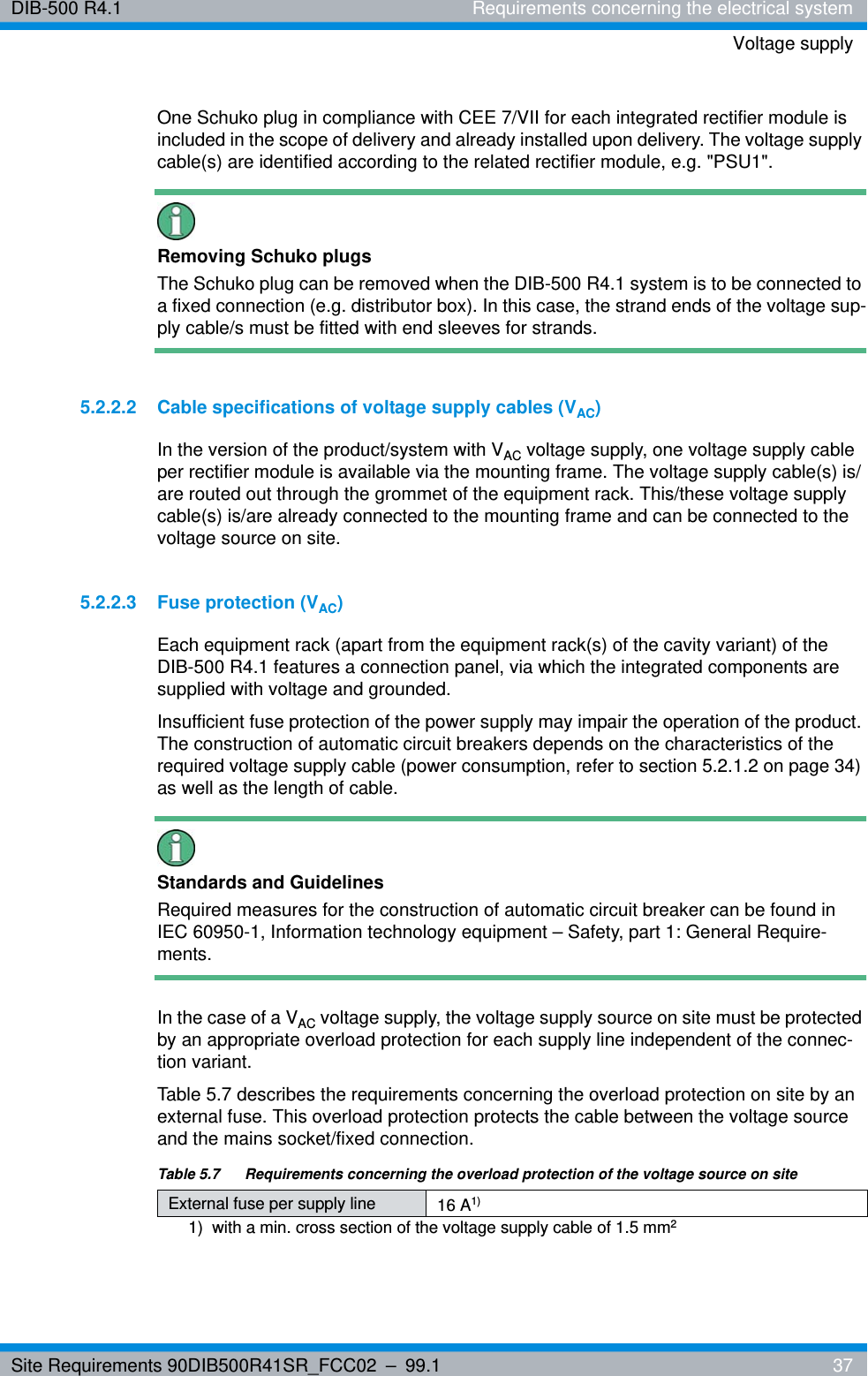 Site Requirements 90DIB500R41SR_FCC02 – 99.1  37DIB-500 R4.1 Requirements concerning the electrical systemVoltage supplyOne Schuko plug in compliance with CEE 7/VII for each integrated rectifier module is included in the scope of delivery and already installed upon delivery. The voltage supply cable(s) are identified according to the related rectifier module, e.g. &quot;PSU1&quot;.Removing Schuko plugsThe Schuko plug can be removed when the DIB-500 R4.1 system is to be connected to a fixed connection (e.g. distributor box). In this case, the strand ends of the voltage sup-ply cable/s must be fitted with end sleeves for strands.5.2.2.2 Cable specifications of voltage supply cables (VAC)In the version of the product/system with VAC voltage supply, one voltage supply cable per rectifier module is available via the mounting frame. The voltage supply cable(s) is/are routed out through the grommet of the equipment rack. This/these voltage supply cable(s) is/are already connected to the mounting frame and can be connected to the voltage source on site.5.2.2.3 Fuse protection (VAC)Each equipment rack (apart from the equipment rack(s) of the cavity variant) of the DIB-500 R4.1 features a connection panel, via which the integrated components are supplied with voltage and grounded.Insufficient fuse protection of the power supply may impair the operation of the product. The construction of automatic circuit breakers depends on the characteristics of the required voltage supply cable (power consumption, refer to section 5.2.1.2 on page 34) as well as the length of cable.Standards and GuidelinesRequired measures for the construction of automatic circuit breaker can be found in IEC 60950-1, Information technology equipment – Safety, part 1: General Require-ments.In the case of a VAC voltage supply, the voltage supply source on site must be protected by an appropriate overload protection for each supply line independent of the connec-tion variant.Table 5.7 describes the requirements concerning the overload protection on site by an external fuse. This overload protection protects the cable between the voltage source and the mains socket/fixed connection.Table 5.7   Requirements concerning the overload protection of the voltage source on siteExternal fuse per supply line 16 A1) 1)  with a min. cross section of the voltage supply cable of 1.5 mm2