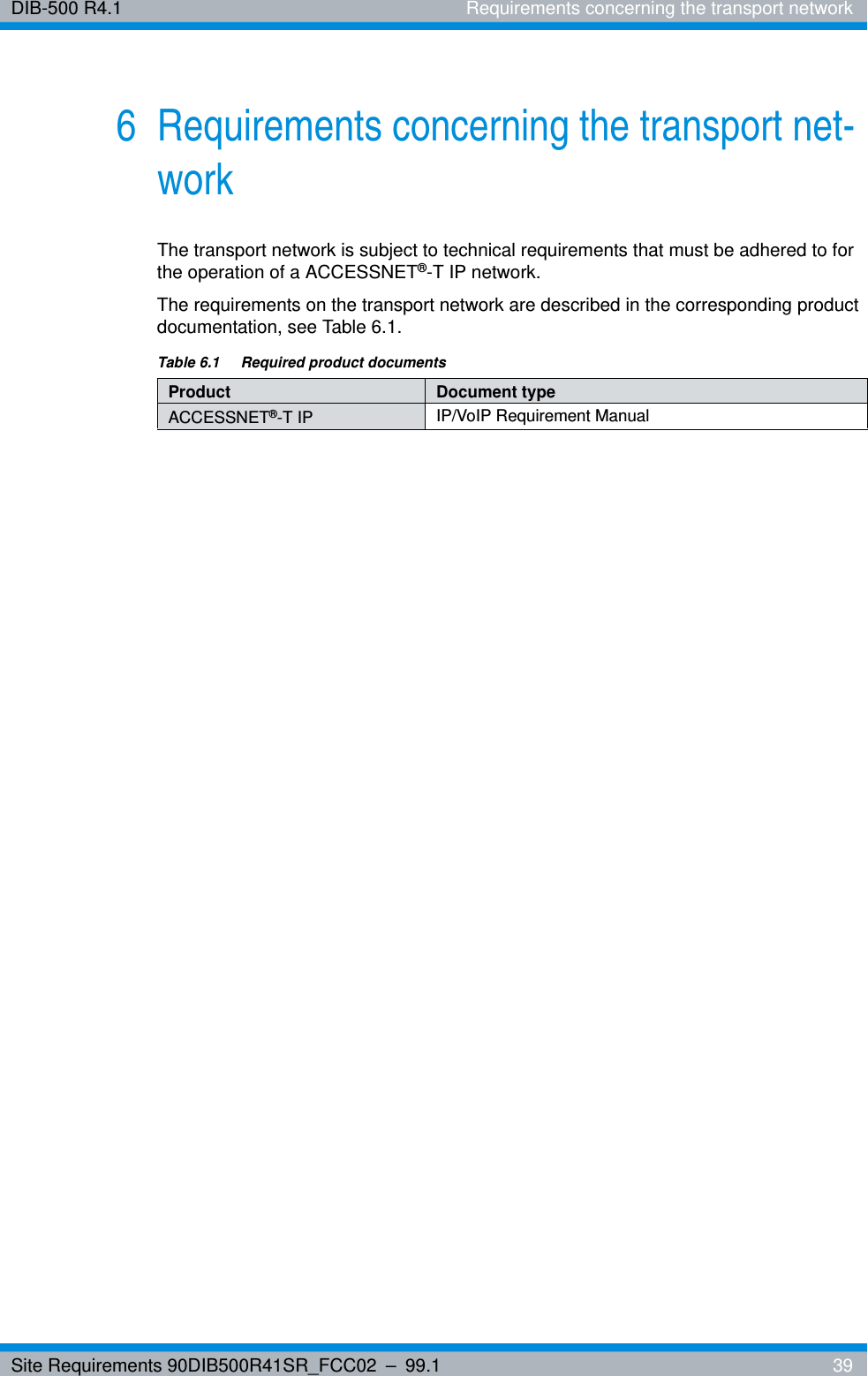 Site Requirements 90DIB500R41SR_FCC02 – 99.1  39DIB-500 R4.1 Requirements concerning the transport network6 Requirements concerning the transport net-workThe transport network is subject to technical requirements that must be adhered to for the operation of a ACCESSNET®-T IP network.The requirements on the transport network are described in the corresponding product documentation, see Table 6.1.Table 6.1  Required product documentsProduct Document typeACCESSNET®-T IP IP/VoIP Requirement Manual