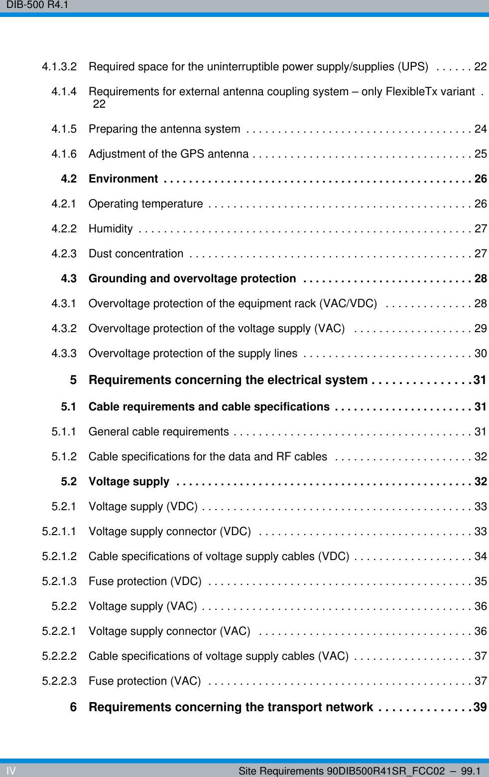 DIB-500 R4.1IV Site Requirements 90DIB500R41SR_FCC02 – 99.14.1.3.2 Required space for the uninterruptible power supply/supplies (UPS)  . . . . . . 224.1.4 Requirements for external antenna coupling system – only FlexibleTx variant  . 224.1.5 Preparing the antenna system  . . . . . . . . . . . . . . . . . . . . . . . . . . . . . . . . . . . . 244.1.6 Adjustment of the GPS antenna . . . . . . . . . . . . . . . . . . . . . . . . . . . . . . . . . . . 254.2 Environment  . . . . . . . . . . . . . . . . . . . . . . . . . . . . . . . . . . . . . . . . . . . . . . . . . 264.2.1 Operating temperature  . . . . . . . . . . . . . . . . . . . . . . . . . . . . . . . . . . . . . . . . . . 264.2.2 Humidity  . . . . . . . . . . . . . . . . . . . . . . . . . . . . . . . . . . . . . . . . . . . . . . . . . . . . . 274.2.3 Dust concentration  . . . . . . . . . . . . . . . . . . . . . . . . . . . . . . . . . . . . . . . . . . . . . 274.3 Grounding and overvoltage protection  . . . . . . . . . . . . . . . . . . . . . . . . . . . 284.3.1 Overvoltage protection of the equipment rack (VAC/VDC)   . . . . . . . . . . . . . . 284.3.2 Overvoltage protection of the voltage supply (VAC)   . . . . . . . . . . . . . . . . . . . 294.3.3 Overvoltage protection of the supply lines  . . . . . . . . . . . . . . . . . . . . . . . . . . . 305 Requirements concerning the electrical system . . . . . . . . . . . . . . . 315.1 Cable requirements and cable specifications  . . . . . . . . . . . . . . . . . . . . . . 315.1.1 General cable requirements . . . . . . . . . . . . . . . . . . . . . . . . . . . . . . . . . . . . . . 315.1.2 Cable specifications for the data and RF cables  . . . . . . . . . . . . . . . . . . . . . . 325.2 Voltage supply  . . . . . . . . . . . . . . . . . . . . . . . . . . . . . . . . . . . . . . . . . . . . . . . 325.2.1 Voltage supply (VDC) . . . . . . . . . . . . . . . . . . . . . . . . . . . . . . . . . . . . . . . . . . . 335.2.1.1 Voltage supply connector (VDC)  . . . . . . . . . . . . . . . . . . . . . . . . . . . . . . . . . . 335.2.1.2 Cable specifications of voltage supply cables (VDC) . . . . . . . . . . . . . . . . . . . 345.2.1.3 Fuse protection (VDC)  . . . . . . . . . . . . . . . . . . . . . . . . . . . . . . . . . . . . . . . . . . 355.2.2 Voltage supply (VAC) . . . . . . . . . . . . . . . . . . . . . . . . . . . . . . . . . . . . . . . . . . . 365.2.2.1 Voltage supply connector (VAC)   . . . . . . . . . . . . . . . . . . . . . . . . . . . . . . . . . . 365.2.2.2 Cable specifications of voltage supply cables (VAC)  . . . . . . . . . . . . . . . . . . . 375.2.2.3 Fuse protection (VAC)  . . . . . . . . . . . . . . . . . . . . . . . . . . . . . . . . . . . . . . . . . . 376 Requirements concerning the transport network . . . . . . . . . . . . . . 39