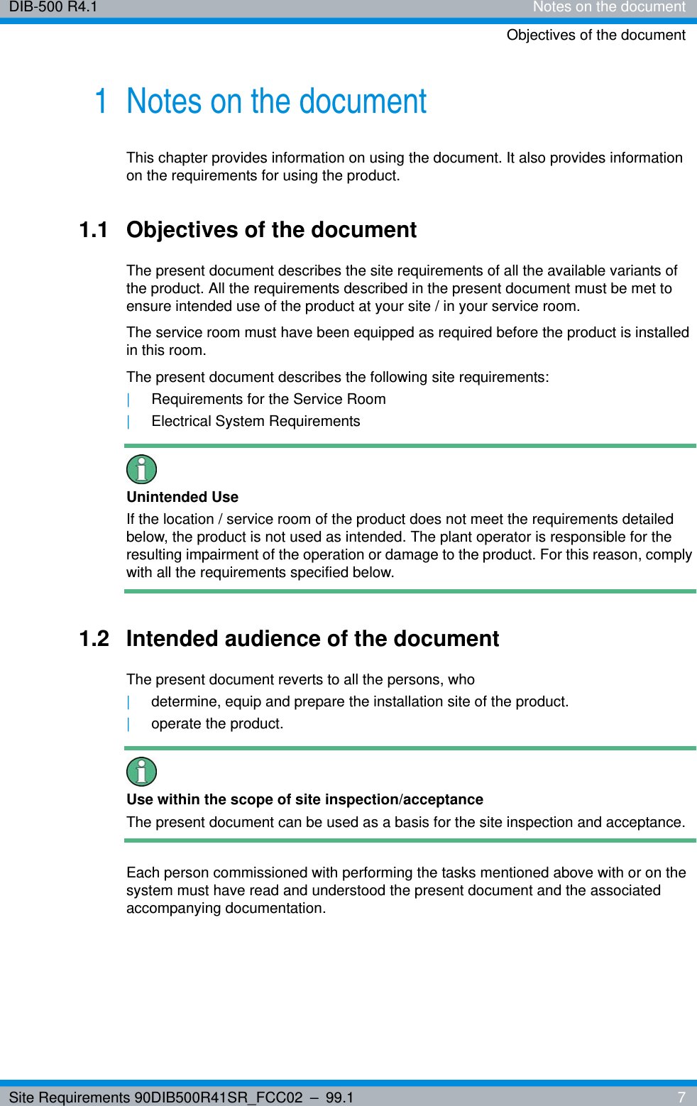 Site Requirements 90DIB500R41SR_FCC02 – 99.1  7DIB-500 R4.1 Notes on the documentObjectives of the document1 Notes on the documentThis chapter provides information on using the document. It also provides information on the requirements for using the product.1.1 Objectives of the documentThe present document describes the site requirements of all the available variants of the product. All the requirements described in the present document must be met to ensure intended use of the product at your site / in your service room.The service room must have been equipped as required before the product is installed in this room.The present document describes the following site requirements:|Requirements for the Service Room|Electrical System RequirementsUnintended UseIf the location / service room of the product does not meet the requirements detailed below, the product is not used as intended. The plant operator is responsible for the resulting impairment of the operation or damage to the product. For this reason, comply with all the requirements specified below.1.2 Intended audience of the documentThe present document reverts to all the persons, who|determine, equip and prepare the installation site of the product.|operate the product.Use within the scope of site inspection/acceptanceThe present document can be used as a basis for the site inspection and acceptance.Each person commissioned with performing the tasks mentioned above with or on the system must have read and understood the present document and the associated accompanying documentation.