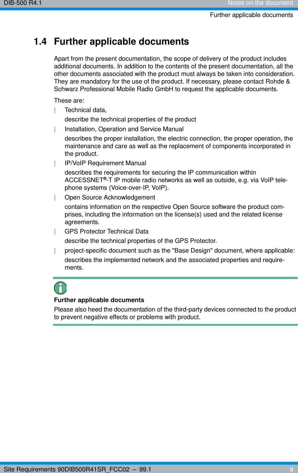 Site Requirements 90DIB500R41SR_FCC02 – 99.1  9DIB-500 R4.1 Notes on the documentFurther applicable documents1.4 Further applicable documentsApart from the present documentation, the scope of delivery of the product includes additional documents. In addition to the contents of the present documentation, all the other documents associated with the product must always be taken into consideration. They are mandatory for the use of the product. If necessary, please contact Rohde &amp; Schwarz Professional Mobile Radio GmbH to request the applicable documents.These are:|Technical data,describe the technical properties of the product|Installation, Operation and Service Manualdescribes the proper installation, the electric connection, the proper operation, the maintenance and care as well as the replacement of components incorporated in the product.|IP/VoIP Requirement Manualdescribes the requirements for securing the IP communication within ACCESSNET®-T IP mobile radio networks as well as outside, e.g. via VoIP tele-phone systems (Voice-over-IP, VoIP).|Open Source Acknowledgementcontains information on the respective Open Source software the product com-prises, including the information on the license(s) used and the related license agreements.|GPS Protector Technical Datadescribe the technical properties of the GPS Protector.|project-specific document such as the &quot;Base Design&quot; document, where applicable:describes the implemented network and the associated properties and require-ments.Further applicable documentsPlease also heed the documentation of the third-party devices connected to the product to prevent negative effects or problems with product.