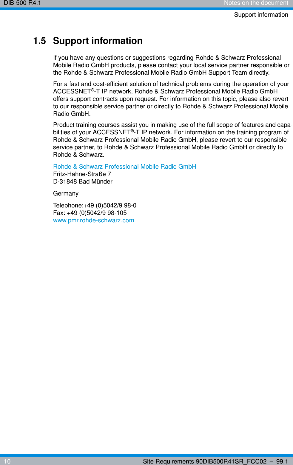 DIB-500 R4.1 Notes on the documentSupport information10 Site Requirements 90DIB500R41SR_FCC02 – 99.11.5 Support informationIf you have any questions or suggestions regarding Rohde &amp; Schwarz Professional Mobile Radio GmbH products, please contact your local service partner responsible or the Rohde &amp; Schwarz Professional Mobile Radio GmbH Support Team directly.For a fast and cost-efficient solution of technical problems during the operation of your ACCESSNET®-T IP network, Rohde &amp; Schwarz Professional Mobile Radio GmbH offers support contracts upon request. For information on this topic, please also revert to our responsible service partner or directly to Rohde &amp; Schwarz Professional Mobile Radio GmbH.Product training courses assist you in making use of the full scope of features and capa-bilities of your ACCESSNET®-T IP network. For information on the training program of Rohde &amp; Schwarz Professional Mobile Radio GmbH, please revert to our responsible service partner, to Rohde &amp; Schwarz Professional Mobile Radio GmbH or directly to Rohde &amp; Schwarz.Rohde &amp; Schwarz Professional Mobile Radio GmbHFritz-Hahne-Straße 7D-31848 Bad MünderGermanyTelephone:+49 (0)5042/9 98-0Fax: +49 (0)5042/9 98-105www.pmr.rohde-schwarz.com