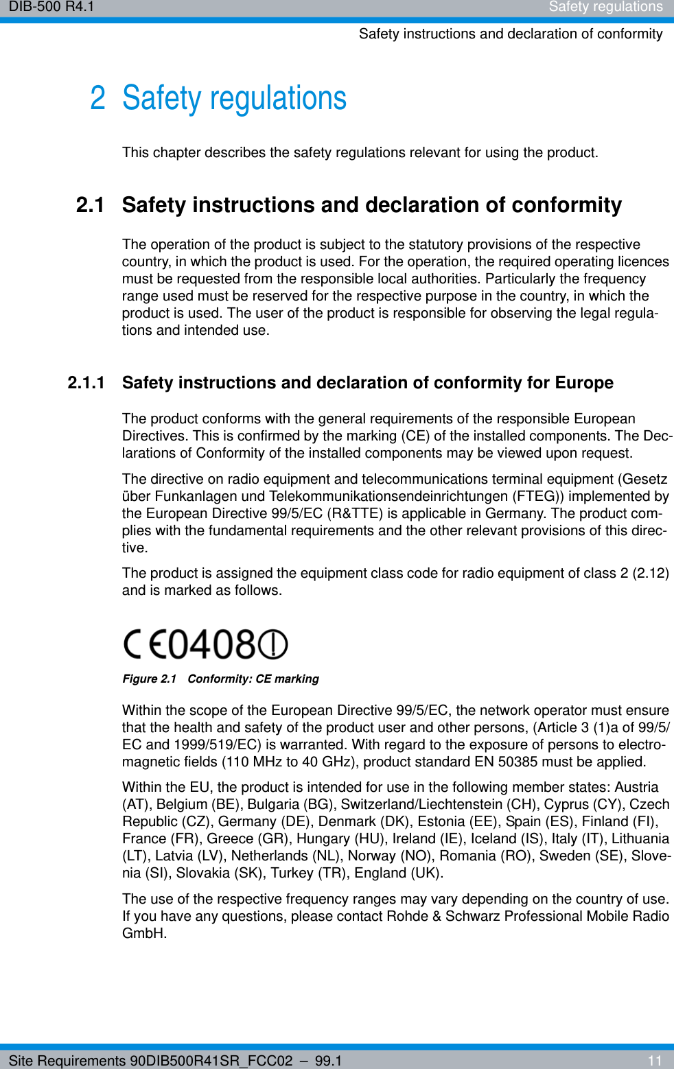 Site Requirements 90DIB500R41SR_FCC02 – 99.1  11DIB-500 R4.1 Safety regulationsSafety instructions and declaration of conformity2 Safety regulationsThis chapter describes the safety regulations relevant for using the product.2.1 Safety instructions and declaration of conformityThe operation of the product is subject to the statutory provisions of the respective country, in which the product is used. For the operation, the required operating licences must be requested from the responsible local authorities. Particularly the frequency range used must be reserved for the respective purpose in the country, in which the product is used. The user of the product is responsible for observing the legal regula-tions and intended use.2.1.1 Safety instructions and declaration of conformity for EuropeThe product conforms with the general requirements of the responsible European Directives. This is confirmed by the marking (CE) of the installed components. The Dec-larations of Conformity of the installed components may be viewed upon request.The directive on radio equipment and telecommunications terminal equipment (Gesetz über Funkanlagen und Telekommunikationsendeinrichtungen (FTEG)) implemented by the European Directive 99/5/EC (R&amp;TTE) is applicable in Germany. The product com-plies with the fundamental requirements and the other relevant provisions of this direc-tive.The product is assigned the equipment class code for radio equipment of class 2 (2.12) and is marked as follows.Figure 2.1  Conformity: CE markingWithin the scope of the European Directive 99/5/EC, the network operator must ensure that the health and safety of the product user and other persons, (Article 3 (1)a of 99/5/EC and 1999/519/EC) is warranted. With regard to the exposure of persons to electro-magnetic fields (110 MHz to 40 GHz), product standard EN 50385 must be applied.Within the EU, the product is intended for use in the following member states: Austria (AT), Belgium (BE), Bulgaria (BG), Switzerland/Liechtenstein (CH), Cyprus (CY), Czech Republic (CZ), Germany (DE), Denmark (DK), Estonia (EE), Spain (ES), Finland (FI), France (FR), Greece (GR), Hungary (HU), Ireland (IE), Iceland (IS), Italy (IT), Lithuania (LT), Latvia (LV), Netherlands (NL), Norway (NO), Romania (RO), Sweden (SE), Slove-nia (SI), Slovakia (SK), Turkey (TR), England (UK).The use of the respective frequency ranges may vary depending on the country of use. If you have any questions, please contact Rohde &amp; Schwarz Professional Mobile Radio GmbH.