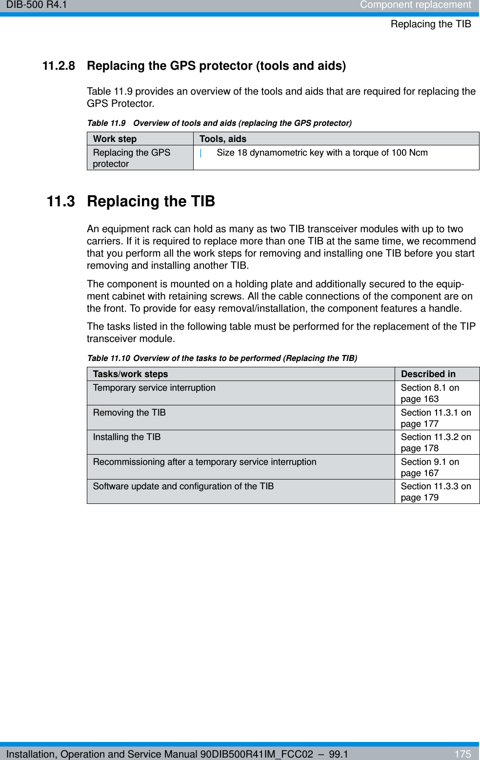 Installation, Operation and Service Manual 90DIB500R41IM_FCC02 – 99.1  175DIB-500 R4.1 Component replacementReplacing the TIB11.2.8 Replacing the GPS protector (tools and aids)Table 11.9 provides an overview of the tools and aids that are required for replacing the GPS Protector.11.3 Replacing the TIBAn equipment rack can hold as many as two TIB transceiver modules with up to two carriers. If it is required to replace more than one TIB at the same time, we recommend that you perform all the work steps for removing and installing one TIB before you start removing and installing another TIB.The component is mounted on a holding plate and additionally secured to the equip-ment cabinet with retaining screws. All the cable connections of the component are on the front. To provide for easy removal/installation, the component features a handle.The tasks listed in the following table must be performed for the replacement of the TIP transceiver module.Table 11.9  Overview of tools and aids (replacing the GPS protector)Work step Tools, aidsReplacing the GPS protector|Size 18 dynamometric key with a torque of 100 NcmTable 11.10 Overview of the tasks to be performed (Replacing the TIB)Tasks/work steps Described in Temporary service interruption Section 8.1 on page 163Removing the TIB Section 11.3.1 on page 177Installing the TIB Section 11.3.2 on page 178Recommissioning after a temporary service interruption Section 9.1 on page 167Software update and configuration of the TIB Section 11.3.3 on page 179