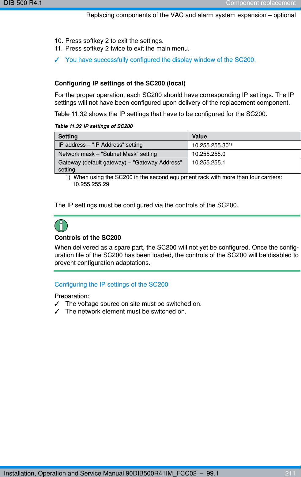 Installation, Operation and Service Manual 90DIB500R41IM_FCC02 – 99.1  211DIB-500 R4.1 Component replacementReplacing components of the VAC and alarm system expansion – optional10. Press softkey 2 to exit the settings.11. Press softkey 2 twice to exit the main menu.✓You have successfully configured the display window of the SC200.Configuring IP settings of the SC200 (local)For the proper operation, each SC200 should have corresponding IP settings. The IP settings will not have been configured upon delivery of the replacement component. Table 11.32 shows the IP settings that have to be configured for the SC200.The IP settings must be configured via the controls of the SC200.Controls of the SC200When delivered as a spare part, the SC200 will not yet be configured. Once the config-uration file of the SC200 has been loaded, the controls of the SC200 will be disabled to prevent configuration adaptations.Configuring the IP settings of the SC200Preparation:✓The voltage source on site must be switched on.✓The network element must be switched on.Table 11.32 IP settings of SC200Setting ValueIP address – &quot;IP Address&quot; setting 10.255.255.301) 1)  When using the SC200 in the second equipment rack with more than four carriers: 10.255.255.29Network mask – &quot;Subnet Mask&quot; setting 10.255.255.0Gateway (default gateway) – &quot;Gateway Address&quot; setting10.255.255.1