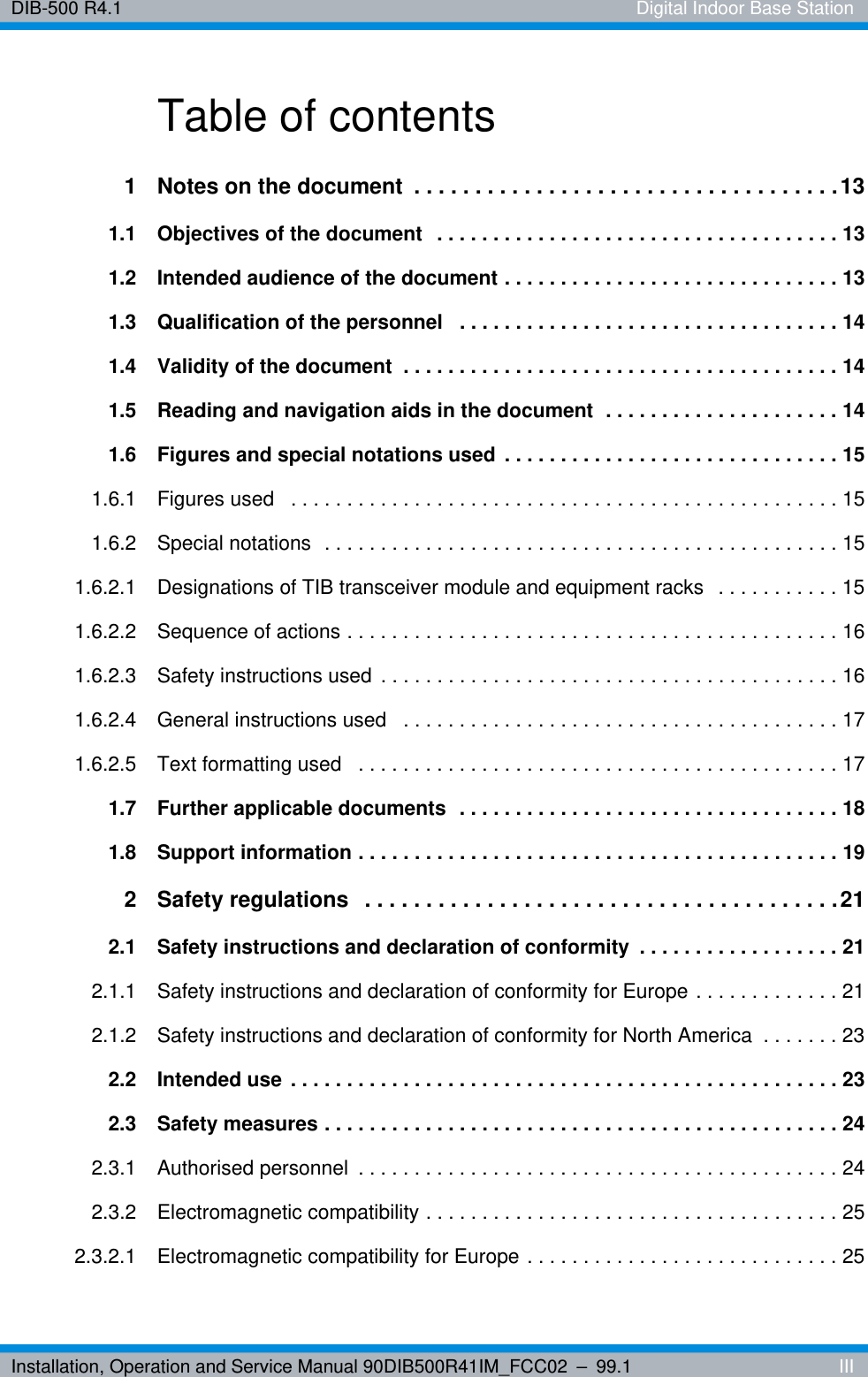 Installation, Operation and Service Manual 90DIB500R41IM_FCC02 – 99.1  IIIDIB-500 R4.1 Digital Indoor Base StationTable of contents1 Notes on the document  . . . . . . . . . . . . . . . . . . . . . . . . . . . . . . . . . . .131.1 Objectives of the document  . . . . . . . . . . . . . . . . . . . . . . . . . . . . . . . . . . . . 131.2 Intended audience of the document . . . . . . . . . . . . . . . . . . . . . . . . . . . . . . 131.3 Qualification of the personnel   . . . . . . . . . . . . . . . . . . . . . . . . . . . . . . . . . . 141.4 Validity of the document  . . . . . . . . . . . . . . . . . . . . . . . . . . . . . . . . . . . . . . . 141.5 Reading and navigation aids in the document  . . . . . . . . . . . . . . . . . . . . . 141.6 Figures and special notations used . . . . . . . . . . . . . . . . . . . . . . . . . . . . . . 151.6.1 Figures used   . . . . . . . . . . . . . . . . . . . . . . . . . . . . . . . . . . . . . . . . . . . . . . . . . 151.6.2 Special notations  . . . . . . . . . . . . . . . . . . . . . . . . . . . . . . . . . . . . . . . . . . . . . . 151.6.2.1 Designations of TIB transceiver module and equipment racks  . . . . . . . . . . . 151.6.2.2 Sequence of actions . . . . . . . . . . . . . . . . . . . . . . . . . . . . . . . . . . . . . . . . . . . . 161.6.2.3 Safety instructions used  . . . . . . . . . . . . . . . . . . . . . . . . . . . . . . . . . . . . . . . . . 161.6.2.4 General instructions used   . . . . . . . . . . . . . . . . . . . . . . . . . . . . . . . . . . . . . . . 171.6.2.5 Text formatting used   . . . . . . . . . . . . . . . . . . . . . . . . . . . . . . . . . . . . . . . . . . . 171.7 Further applicable documents  . . . . . . . . . . . . . . . . . . . . . . . . . . . . . . . . . . 181.8 Support information . . . . . . . . . . . . . . . . . . . . . . . . . . . . . . . . . . . . . . . . . . . 192 Safety regulations   . . . . . . . . . . . . . . . . . . . . . . . . . . . . . . . . . . . . . . .212.1 Safety instructions and declaration of conformity  . . . . . . . . . . . . . . . . . . 212.1.1 Safety instructions and declaration of conformity for Europe . . . . . . . . . . . . . 212.1.2 Safety instructions and declaration of conformity for North America  . . . . . . . 232.2 Intended use . . . . . . . . . . . . . . . . . . . . . . . . . . . . . . . . . . . . . . . . . . . . . . . . . 232.3 Safety measures . . . . . . . . . . . . . . . . . . . . . . . . . . . . . . . . . . . . . . . . . . . . . . 242.3.1 Authorised personnel  . . . . . . . . . . . . . . . . . . . . . . . . . . . . . . . . . . . . . . . . . . . 242.3.2 Electromagnetic compatibility . . . . . . . . . . . . . . . . . . . . . . . . . . . . . . . . . . . . . 252.3.2.1 Electromagnetic compatibility for Europe . . . . . . . . . . . . . . . . . . . . . . . . . . . . 25