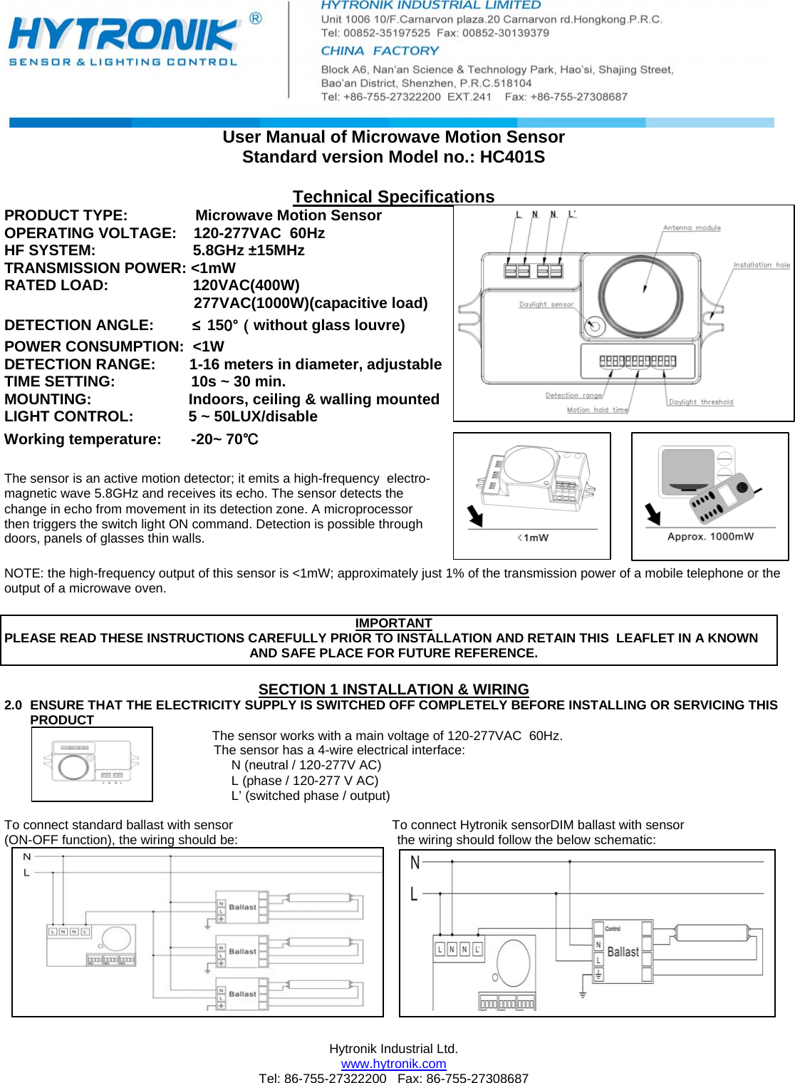  Hytronik Industrial Ltd.  www.hytronik.com Tel: 86-755-27322200   Fax: 86-755-27308687 User Manual of Microwave Motion Sensor Standard version Model no.: HC401S  Technical Specifications PRODUCT TYPE:                Microwave Motion Sensor                             OPERATING VOLTAGE:    120-277VAC  60Hz                                     HF SYSTEM:                       5.8GHz ±15MHz   TRANSMISSION POWER: &lt;1mW                                                                                                                                               RATED LOAD:                    120VAC(400W)                                              277VAC(1000W)(capacitive load)  DETECTION ANGLE:         ≤150°（without glass louvre) POWER CONSUMPTION:  &lt;1W      DETECTION RANGE:        1-16 meters in diameter, adjustable  TIME SETTING:                  10s ~ 30 min. MOUNTING:                       Indoors, ceiling &amp; walling mounted  LIGHT CONTROL:             5 ~ 50LUX/disable Working temperature:       -20~ 70℃  The sensor is an active motion detector; it emits a high-frequency  electro- magnetic wave 5.8GHz and receives its echo. The sensor detects the  change in echo from movement in its detection zone. A microprocessor  then triggers the switch light ON command. Detection is possible through  doors, panels of glasses thin walls.   NOTE: the high-frequency output of this sensor is &lt;1mW; approximately just 1% of the transmission power of a mobile telephone or the output of a microwave oven.   IMPORTANT PLEASE READ THESE INSTRUCTIONS CAREFULLY PRIOR TO INSTALLATION AND RETAIN THIS  LEAFLET IN A KNOWN  AND SAFE PLACE FOR FUTURE REFERENCE.  SECTION 1 INSTALLATION &amp; WIRING 2.0  ENSURE THAT THE ELECTRICITY SUPPLY IS SWITCHED OFF COMPLETELY BEFORE INSTALLING OR SERVICING THIS PRODUCT   The sensor works with a main voltage of 120-277VAC  60Hz.                                                           The sensor has a 4-wire electrical interface: N (neutral / 120-277V AC)  L (phase / 120-277 V AC)  L’ (switched phase / output)  To connect standard ballast with sensor                                            To connect Hytronik sensorDIM ballast with sensor (ON-OFF function), the wiring should be:                                            the wiring should follow the below schematic:                                                                                                                                    