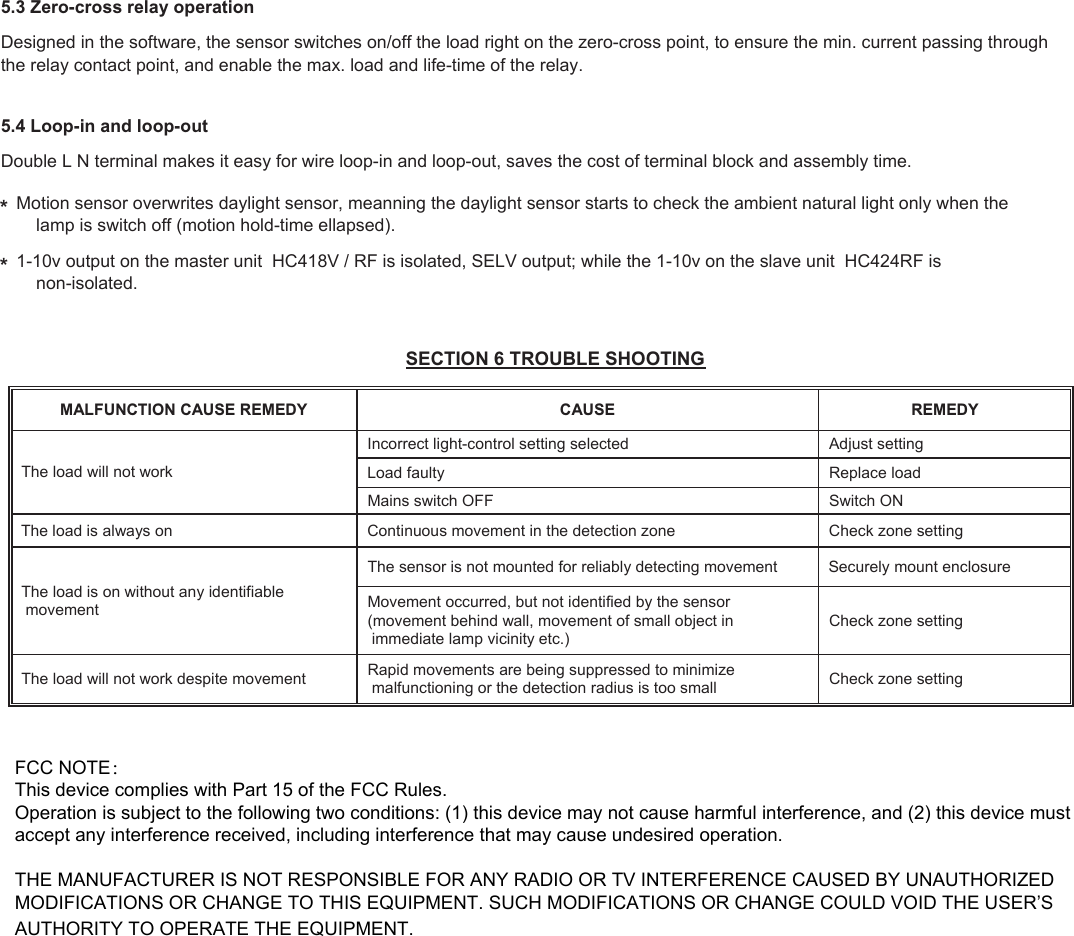 Designed in the software, the sensor switches on/off the load right on the zero-cross point, to ensure the min. current passing throughthe relay contact point, and enable the max. load and life-time of the relay.5.3 Zero-cross relay operationDouble L N terminal makes it easy for wire loop-in and loop-out, saves the cost of terminal block and assembly time.  5.4 Loop-in and loop-out1-10v output on the master unit  HC418V / RF is isolated, SELV output; while the 1-10v on the slave unit  HC424RF is     non-isolated.Motion sensor overwrites daylight sensor, meanning the daylight sensor starts to check the ambient natural light only when the     lamp is switch off (motion hold-time ellapsed).  * * SECTION 6 TROUBLE SHOOTING YDEMER ESUAC YDEMER ESUAC NOITCNUFLAMThe load will not work  gnittes tsujdA detceles gnittes lortnoc-thgil tcerrocnI daol ecalpeR ytluaf daoL NO hctiwS FFO hctiws sniaM gnittes enoz kcehC enoz noitceted eht ni tnemevom suounitnoC no syawla si daol ehTThe load is on without any identifiable  movement The sensor is not mounted for reliably detecting movement  Securely mount enclosure Movement occurred, but not identified by the sensor  (movement behind wall, movement of small object in  immediate lamp vicinity etc.) Check zone setting  The load will not work despite movement  Rapid movements are being suppressed to minimize  malfunctioning or the detection radius is too small  Check zone setting FCC NOTE：This device complies with Part 15 of the FCC Rules.Operation is subject to the following two conditions: (1) this device may not cause harmful interference, and (2) this device must accept any interference received, including interference that may cause undesired operation.THE MANUFACTURER IS NOT RESPONSIBLE FOR ANY RADIO OR TV INTERFERENCE CAUSED BY UNAUTHORIZED MODIFICATIONS OR CHANGE TO THIS EQUIPMENT. SUCH MODIFICATIONS OR CHANGE COULD VOID THE USER&rsquo;S AUTHORITY TO OPERATE THE EQUIPMENT.