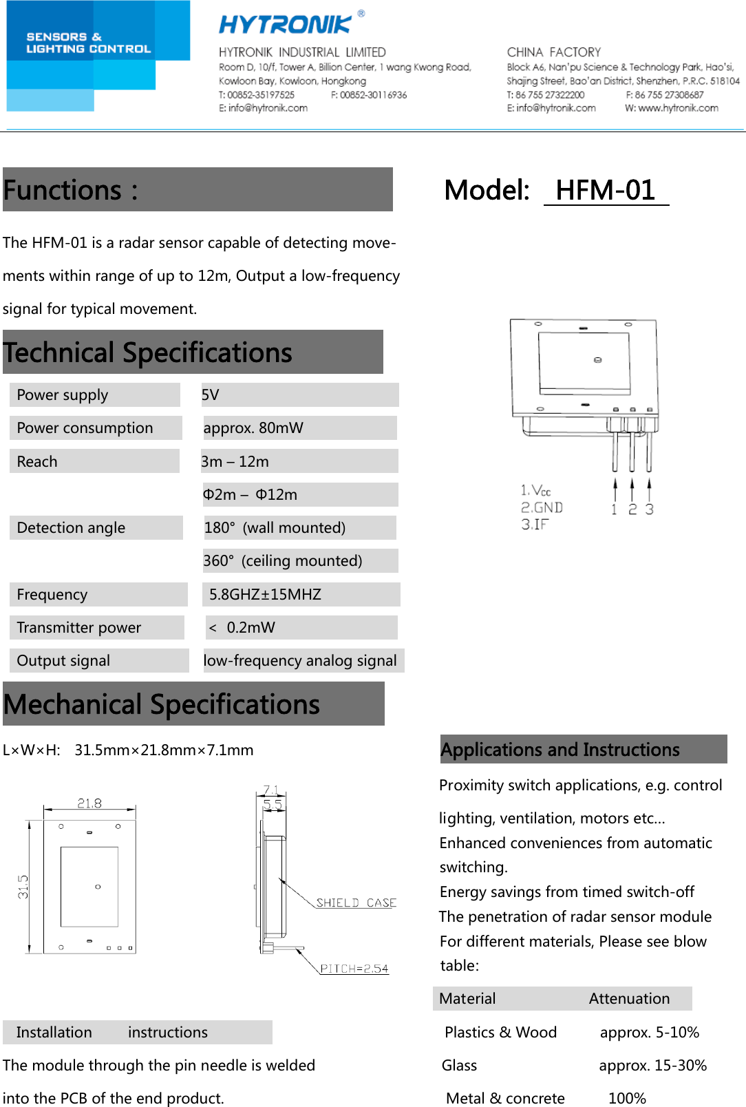 Functions：Model:HFM-01TheHFM-01isaradarsensorcapableofdetectingmove-mentswithinrangeofupto12m,Outputalow-frequencysignalfortypicalmovement.TechnicalSpecificationsPowersupply5VPowerconsumptionapprox.80mWReach3m&ndash;12m&Phi;2m&ndash;&Phi;12mDetectionangle180&deg; (wallmounted)360&deg; (ceilingmounted)Frequency5.8GHZ&plusmn;15MHZTransmitterpower＜0.2mWOutputsignallow-frequencyanalogsignalMechanicalSpecificationsL&times;W&times;H:31.5mm&times;21.8mm&times;7.1mmApplicationsandInstructions Proximityswitchapplications,e.g.control lighting,ventilation,motorsetc&hellip; Enhancedconveniencesfromautomaticswitching.Energysavingsfromtimedswitch-off Thepenetrationofradarsensormodule Fordifferentmaterials,Pleaseseeblow  table:MaterialAttenuationInstallationinstructionsPlastics&amp;Woodapprox.5-10%Themodulethroughthepinneedleiswelded Glass       approx.15-30%intothePCBoftheendproduct. Metal&amp;concrete100%