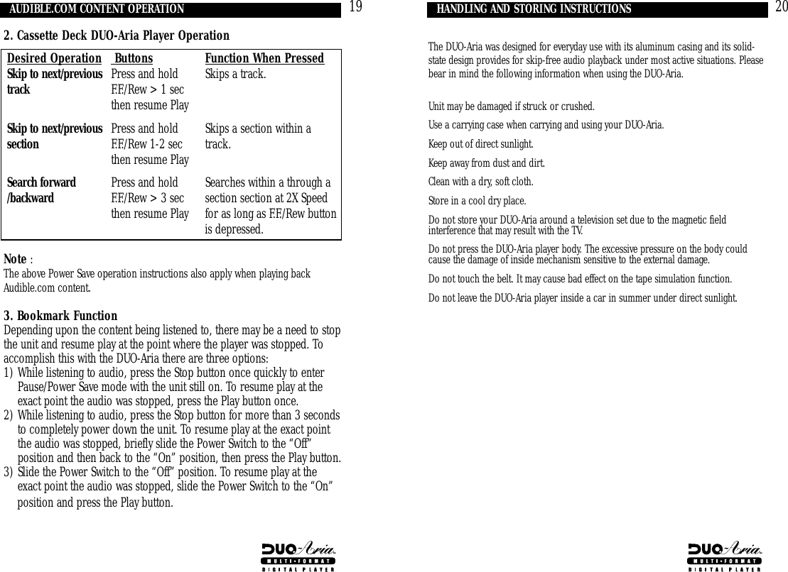 The DUO-Aria was designed for everyday use with its aluminum casing and its solid-state design provides for skip-free audio playback under most active situations. Pleasebear in mind the following information when using the DUO-Aria.Unit may be damaged if struck or crushed.Use a carrying case when carrying and using your DUO-Aria.Keep out of direct sunlight.Keep away from dust and dirt.Clean with a dry, soft cloth.Store in a cool dry place.Do not store your DUO-Aria around a television set due to the magnetic field interference that may result with the TV.Do not press the DUO-Aria player body. The excessive pressure on the body could cause the damage of inside mechanism sensitive to the external damage.Do not touch the belt. It may cause bad effect on the tape simulation function.Do not leave the DUO-Aria player inside a car in summer under direct sunlight.HANDLING AND STORING INSTRUCTIONS 20AUDIBLE.COM CONTENT OPERATION 192. Cassette Deck DUO-Aria Player OperationDesired Operation  Buttons Function When PressedSkip to next/previous Press and hold Skips a track.track F.F./Rew &gt; 1 sec then resume PlaySkip to next/previous Press and hold Skips a section within a section F.F./Rew 1-2 sec  track.then resume PlaySearch forward Press and hold Searches within a through a /backward F.F./Rew &gt; 3 sec section section at 2X Speed then resume Play for as long as F.F./Rew buttonis depressed. Note :The above Power Save operation instructions also apply when playing backAudible.com content.3. Bookmark FunctionDepending upon the content being listened to, there may be a need to stopthe unit and resume play at the point where the player was stopped. Toaccomplish this with the DUO-Aria there are three options: 1) While listening to audio, press the Stop button once quickly to enterPause/Power Save mode with the unit still on. To resume play at theexact point the audio was stopped, press the Play button once.2) While listening to audio, press the Stop button for more than 3 secondsto completely power down the unit. To resume play at the exact pointthe audio was stopped, briefly slide the Power Switch to the “Off”position and then back to the “On” position, then press the Play button.3) Slide the Power Switch to the “Off” position. To resume play at theexact point the audio was stopped, slide the Power Switch to the “On”position and press the Play button.
