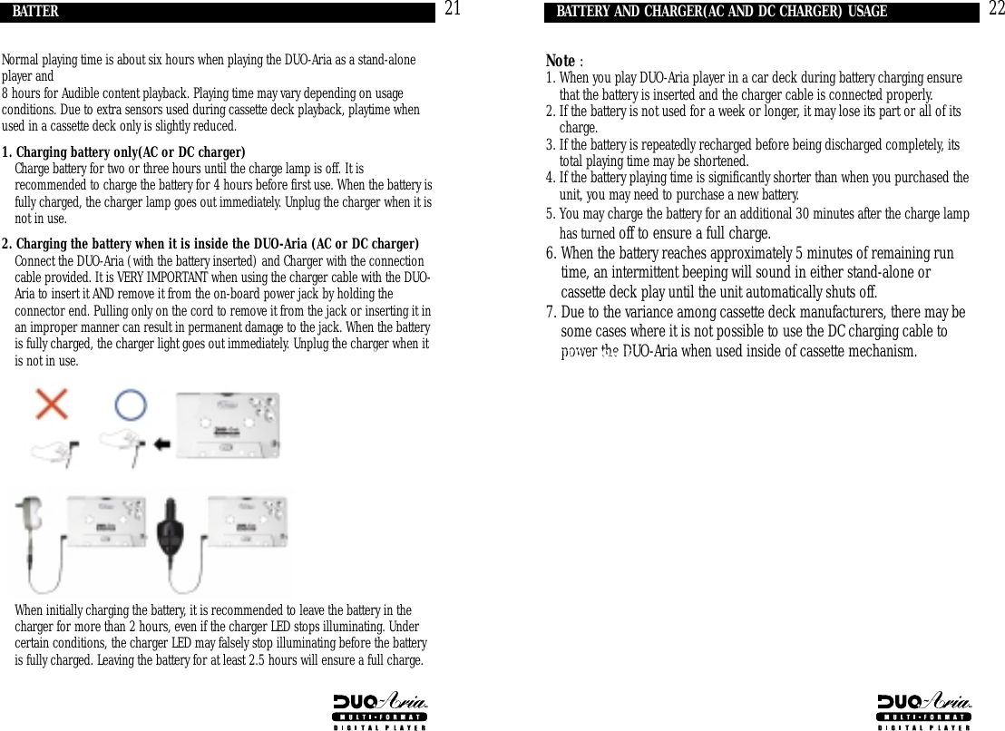 22Note :1. When you play DUO-Aria player in a car deck during battery charging ensurethat the battery is inserted and the charger cable is connected properly.     2. If the battery is not used for a week or longer, it may lose its part or all of itscharge.3. If the battery is repeatedly recharged before being discharged completely, itstotal playing time may be shortened.4. If the battery playing time is significantly shorter than when you purchased theunit, you may need to purchase a new battery. 5. You may charge the battery for an additional 30 minutes after the charge lamphas turned off to ensure a full charge.6. When the battery reaches approximately 5 minutes of remaining runtime, an intermittent beeping will sound in either stand-alone orcassette deck play until the unit automatically shuts off. 7. Due to the variance among cassette deck manufacturers, there may besome cases where it is not possible to use the DC charging cable topower the DUO-Aria when used inside of cassette mechanism.BATTERY AND CHARGER(AC AND DC CHARGER) USAGE21Normal playing time is about six hours when playing the DUO-Aria as a stand-aloneplayer and8 hours for Audible content playback. Playing time may vary depending on usageconditions. Due to extra sensors used during cassette deck playback, playtime whenused in a cassette deck only is slightly reduced. 1. Charging battery only(AC or DC charger)1. Charge battery for two or three hours until the charge lamp is off. It isrecommended to charge the battery for 4 hours before first use. When the battery isfully charged, the charger lamp goes out immediately. Unplug the charger when it isnot in use.2. Charging the battery when it is inside the DUO-Aria (AC or DC charger)1. Connect the DUO-Aria (with the battery inserted) and Charger with the connectioncable provided. It is VERY IMPORTANT when using the charger cable with the DUO-Aria to insert it AND remove it from the on-board power jack by holding theconnector end. Pulling only on the cord to remove it from the jack or inserting it inan improper manner can result in permanent damage to the jack. When the batteryis fully charged, the charger light goes out immediately. Unplug the charger when itis not in use.1. When initially charging the battery, it is recommended to leave the battery in thecharger for more than 2 hours, even if the charger LED stops illuminating. Undercertain conditions, the charger LED may falsely stop illuminating before the batteryis fully charged. Leaving the battery for at least 2.5 hours will ensure a full charge.BATTERY AND CHARGER(AC AND DC CHARGER) USAGE