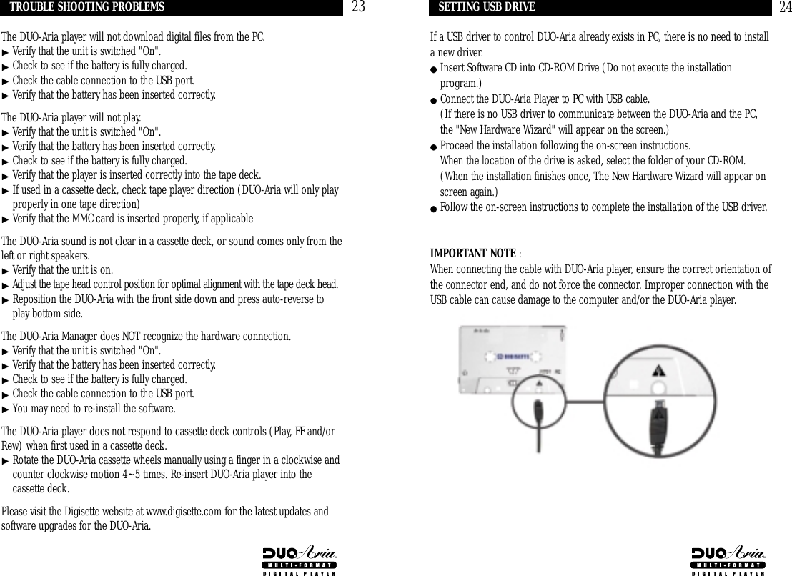 24If a USB driver to control DUO-Aria already exists in PC, there is no need to installa new driver.Insert Software CD into CD-ROM Drive (Do not execute the installationprogram.)Connect the DUO-Aria Player to PC with USB cable.(If there is no USB driver to communicate between the DUO-Aria and the PC,the &quot;New Hardware Wizard&quot; will appear on the screen.)Proceed the installation following the on-screen instructions.When the location of the drive is asked, select the folder of your CD-ROM.(When the installation finishes once, The New Hardware Wizard will appear onscreen again.)Follow the on-screen instructions to complete the installation of the USB driver.IMPORTANT NOTE : When connecting the cable with DUO-Aria player, ensure the correct orientation ofthe connector end, and do not force the connector. Improper connection with theUSB cable can cause damage to the computer and/or the DUO-Aria player. SETTING USB DRIVEThe DUO-Aria player will not download digital files from the PC.Verify that the unit is switched &quot;On&quot;.Check to see if the battery is fully charged. Check the cable connection to the USB port.Verify that the battery has been inserted correctly.The DUO-Aria player will not play.Verify that the unit is switched &quot;On&quot;.Verify that the battery has been inserted correctly.Check to see if the battery is fully charged.Verify that the player is inserted correctly into the tape deck.If used in a cassette deck, check tape player direction (DUO-Aria will only playproperly in one tape direction)Verify that the MMC card is inserted properly, if applicableThe DUO-Aria sound is not clear in a cassette deck, or sound comes only from theleft or right speakers.Verify that the unit is on.Adjust the tape head control position for optimal alignment with the tape deck head.Reposition the DUO-Aria with the front side down and press auto-reverse toplay bottom side.The DUO-Aria Manager does NOT recognize the hardware connection.Verify that the unit is switched &quot;On&quot;.Verify that the battery has been inserted correctly.Check to see if the battery is fully charged.  Check the cable connection to the USB port. You may need to re-install the software.The DUO-Aria player does not respond to cassette deck controls (Play, FF and/orRew) when first used in a cassette deck.Rotate the DUO-Aria cassette wheels manually using a finger in a clockwise andcounter clockwise motion 4~5 times. Re-insert DUO-Aria player into thecassette deck.Please visit the Digisette website at www.digisette.com for the latest updates andsoftware upgrades for the DUO-Aria.TROUBLE SHOOTING PROBLEMS 23