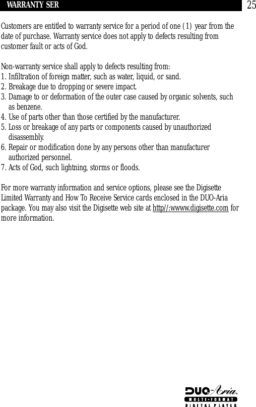 25Customers are entitled to warranty service for a period of one (1) year from thedate of purchase. Warranty service does not apply to defects resulting fromcustomer fault or acts of God.Non-warranty service shall apply to defects resulting from:1. Infiltration of foreign matter, such as water, liquid, or sand.2. Breakage due to dropping or severe impact.3. Damage to or deformation of the outer case caused by organic solvents, suchas benzene.4. Use of parts other than those certified by the manufacturer.5. Loss or breakage of any parts or components caused by unauthorizeddisassembly.6. Repair or modification done by any persons other than manufacturerauthorized personnel.7. Acts of God, such lightning, storms or floods.For more warranty information and service options, please see the DigisetteLimited Warranty and How To Receive Service cards enclosed in the DUO-Ariapackage. You may also visit the Digisette web site at http//:wwww.digisette.com formore information.WARRANTY SERVICE