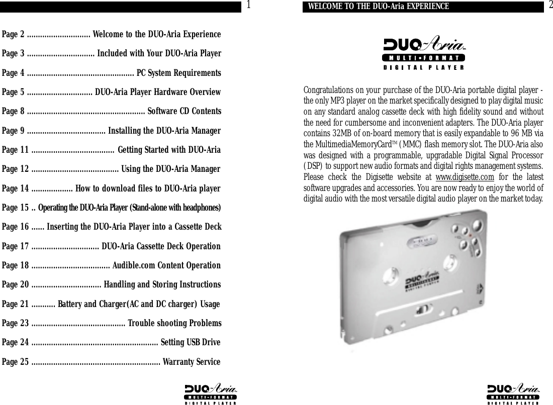 Congratulations on your purchase of the DUO-Aria portable digital player -the only MP3 player on the market specifically designed to play digital musicon any standard analog cassette deck with high fidelity sound and withoutthe need for cumbersome and inconvenient adapters. The DUO-Aria playercontains 32MB of on-board memory that is easily expandable to 96 MB viathe MultimediaMemoryCardTM (MMC) flash memory slot. The DUO-Aria alsowas designed with a programmable, upgradable Digital Signal Processor(DSP) to support new audio formats and digital rights management systems.Please check the Digisette website at www.digisette.com for the latestsoftware upgrades and accessories. You are now ready to enjoy the world ofdigital audio with the most versatile digital audio player on the market today.2WELCOME TO THE DUO-Aria EXPERIENCEPage 2 ............................. Welcome to the DUO-Aria ExperiencePage 3 ............................... Included with Your DUO-Aria PlayerPage 4 ................................................. PC System RequirementsPage 5 .............................. DUO-Aria Player Hardware OverviewPage 8 ...................................................... Software CD ContentsPage 9 .................................... Installing the DUO-Aria ManagerPage 11 ...................................... Getting Started with DUO-AriaPage 12 ........................................ Using the DUO-Aria ManagerPage 14 ................... How to download files to DUO-Aria playerPage 15 .. Operating the DUO-Aria Player (Stand-alone with headphones)Page 16 ...... Inserting the DUO-Aria Player into a Cassette DeckPage 17 ............................... DUO-Aria Cassette Deck OperationPage 18 .................................... Audible.com Content OperationPage 20 ................................ Handling and Storing InstructionsPage 21 ........... Battery and Charger(AC and DC charger) UsagePage 23 ........................................... Trouble shooting ProblemsPage 24 .......................................................... Setting USB DrivePage 25 ........................................................... Warranty Service1CONTENTS