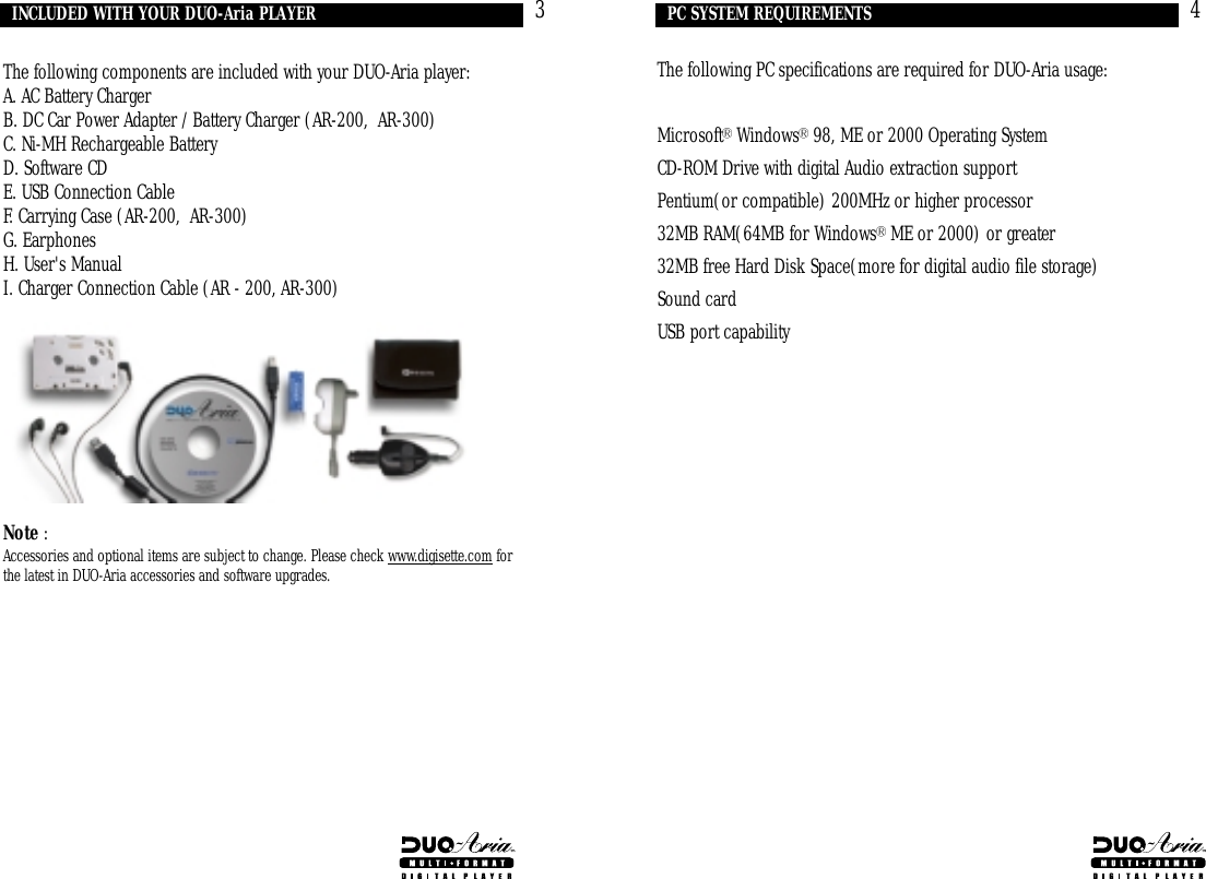 The following PC specifications are required for DUO-Aria usage:Microsoft Windows 98, ME or 2000 Operating System CD-ROM Drive with digital Audio extraction supportPentium(or compatible) 200MHz or higher processor32MB RAM(64MB for Windows ME or 2000) or greater32MB free Hard Disk Space(more for digital audio file storage)Sound cardUSB port capability4PC SYSTEM REQUIREMENTSThe following components are included with your DUO-Aria player:A. AC Battery ChargerB. DC Car Power Adapter / Battery Charger (AR-200,  AR-300)C. Ni-MH Rechargeable BatteryD. Software CDE. USB Connection CableF. Carrying Case (AR-200,  AR-300)G. EarphonesH. User&apos;s ManualI. Charger Connection Cable (AR - 200, AR-300)Note :Accessories and optional items are subject to change. Please check www.digisette.com forthe latest in DUO-Aria accessories and software upgrades.3INCLUDED WITH YOUR DUO-Aria PLAYER