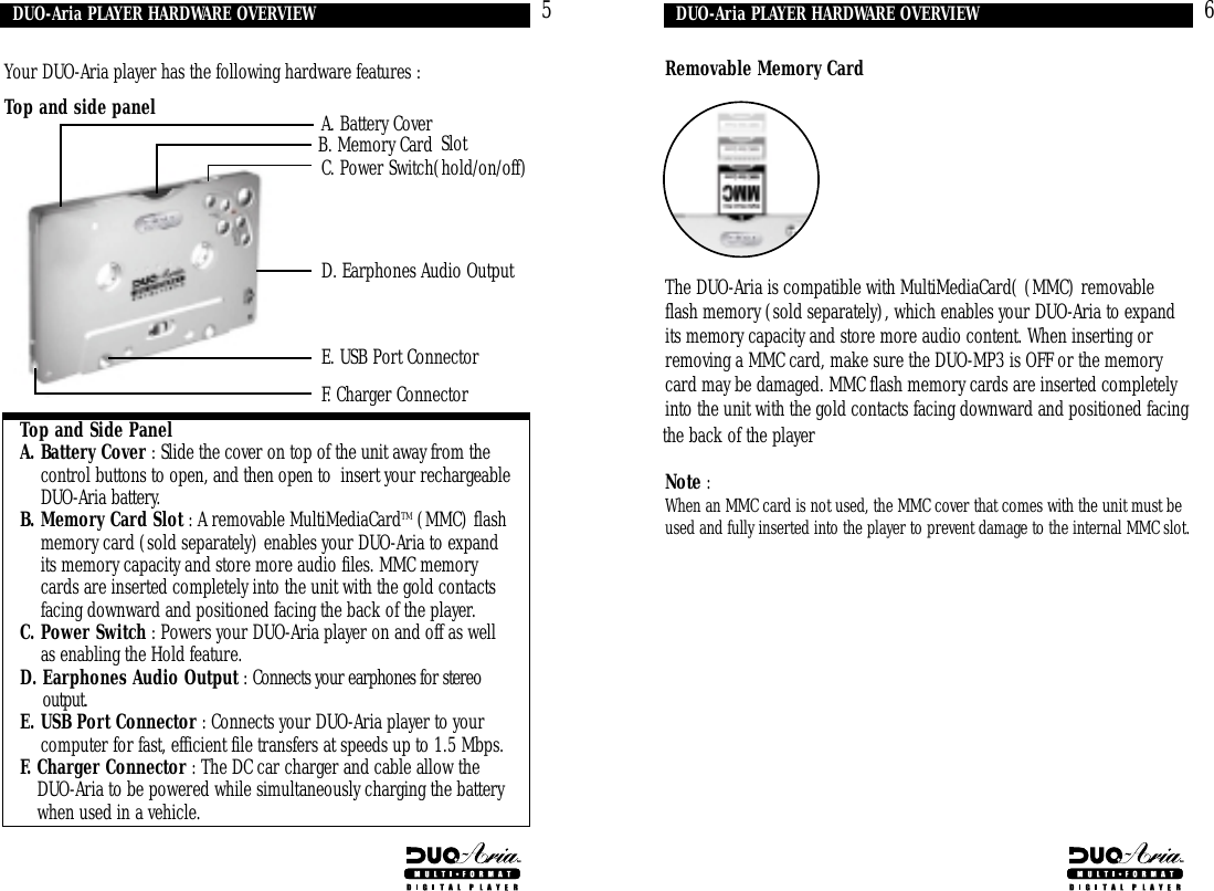 Removable Memory CardThe DUO-Aria is compatible with MultiMediaCard( (MMC) removableflash memory (sold separately), which enables your DUO-Aria to expandits memory capacity and store more audio content. When inserting orremoving a MMC card, make sure the DUO-MP3 is OFF or the memorycard may be damaged. MMC flash memory cards are inserted completelyinto the unit with the gold contacts facing downward and positioned facingthe back of the playerNote :When an MMC card is not used, the MMC cover that comes with the unit must beused and fully inserted into the player to prevent damage to the internal MMC slot.DUO-Aria PLAYER HARDWARE OVERVIEWYour DUO-Aria player has the following hardware features : Top and side panelTop and Side PanelA. Battery Cover : Slide the cover on top of the unit away from thecontrol buttons to open, and then open to  insert your rechargeableDUO-Aria battery.B. Memory Card Slot : A removable MultiMediaCardTM (MMC) flashmemory card (sold separately) enables your DUO-Aria to expandits memory capacity and store more audio files. MMC memorycards are inserted completely into the unit with the gold contactsfacing downward and positioned facing the back of the player.C. Power Switch : Powers your DUO-Aria player on and off as wellas enabling the Hold feature.D. Earphones Audio Output : Connects your earphones for stereooutput.E. USB Port Connector : Connects your DUO-Aria player to yourcomputer for fast, efficient file transfers at speeds up to 1.5 Mbps.F. Charger Connector : The DC car charger and cable allow theDUO-Aria to be powered while simultaneously charging the batterywhen used in a vehicle.5 6DUO-Aria PLAYER HARDWARE OVERVIEWA. Battery CoverF. Charger ConnectorE. USB Port ConnectorD. Earphones Audio OutputC. Power Switch(hold/on/off)B. Memory Card Slot