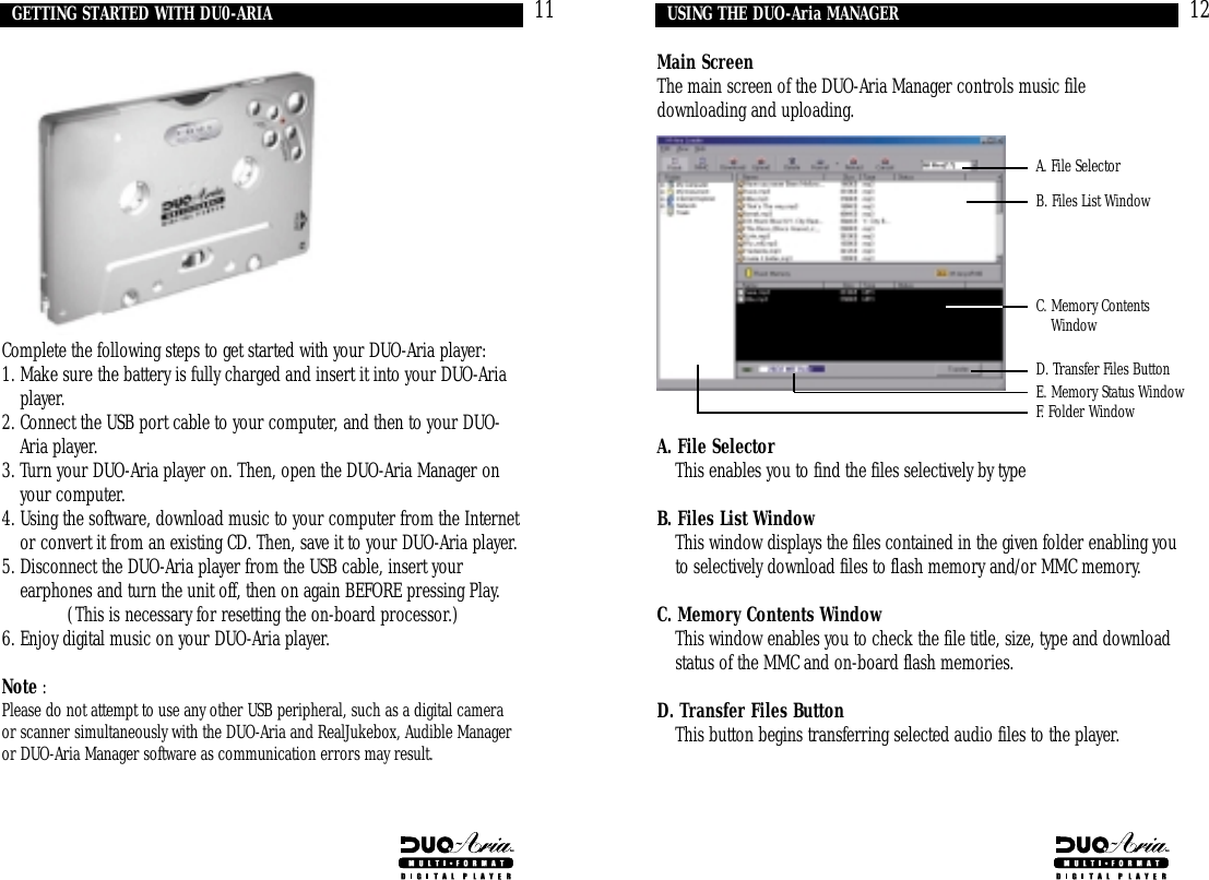 12Main ScreenThe main screen of the DUO-Aria Manager controls music filedownloading and uploading.A. File Selector6. This enables you to find the files selectively by typeB. Files List Window2. This window displays the files contained in the given folder enabling youto selectively download files to flash memory and/or MMC memory.C. Memory Contents Window5. This window enables you to check the file title, size, type and downloadstatus of the MMC and on-board flash memories.D. Transfer Files Button3. This button begins transferring selected audio files to the player.USING THE DUO-Aria MANAGERA. File SelectorB. Files List WindowD. Transfer Files ButtonE. Memory Status WindowF. Folder WindowC. Memory ContentsWindow11Complete the following steps to get started with your DUO-Aria player:1. Make sure the battery is fully charged and insert it into your DUO-Ariaplayer.2. Connect the USB port cable to your computer, and then to your DUO-Aria player.3. Turn your DUO-Aria player on. Then, open the DUO-Aria Manager onyour computer.4. Using the software, download music to your computer from the Internetor convert it from an existing CD. Then, save it to your DUO-Aria player.5. Disconnect the DUO-Aria player from the USB cable, insert yourearphones and turn the unit off, then on again BEFORE pressing Play. (This is necessary for resetting the on-board processor.)6. Enjoy digital music on your DUO-Aria player.Note : Please do not attempt to use any other USB peripheral, such as a digital cameraor scanner simultaneously with the DUO-Aria and RealJukebox, Audible Manageror DUO-Aria Manager software as communication errors may result.GETTING STARTED WITH DU0-ARIA