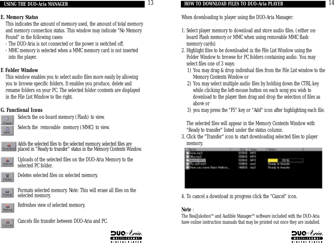 14When downloading to player using the DUO-Aria Manager:1. Select player memory to download and store audio files. (either on-board Flash memory or MMC when using removable MMC flashmemory cards)2. Highlight files to be downloaded in the File List Window using theFolder Window to browse for PC folders containing audio. You mayselect files one of 3 ways: 1) You may drag &amp; drop individual files from the File List window to theMemory Contents Window or 2) You may select multiple audio files by holding down the CTRL keywhile clicking the left-mouse button on each song you wish todownload to the player then drag and drop the selection of files asabove or 3) you may press the &quot;F5&quot; key or &quot;Add&quot; icon after highlighting each file.2. The selected files will appear in the Memory Contents Window with&quot;Ready to transfer&quot; listed under the status column. 3. Click the &quot;Transfer&quot; icon to start downloading selected files to playermemory.4. To cancel a download in progress click the &quot;Cancel&quot; icon.Note :The RealJukeboxTM and Audible ManagerTM software included with the DUO-Ariahave online instruction manuals that may be printed out once they are installed.HOW TO DOWNLOAD FILES TO DUO-Aria PLAYER13E. Memory Status 4. This indicates the amount of memory used, the amount of total memoryand memory connection status. This window may indicate &quot;No MemoryFound&quot; in the following cases:4. - The DUO-Aria is not connected or the power is switched off.4. - MMC memory is selected when a MMC memory card is not insertedinto the player.F. Folder Window1. This window enables you to select audio files more easily by allowingyou to browse specific folders. It enables you produce, delete andrename folders on your PC. The selected folder contents are displayedin the File List Window to the right.G. Functional IconsSelects the on-board memory (Flash) to view.Selects the  removable  memory (MMC) to view.Adds the selected files to the selected memory, selected files are placed in “Ready to transfer” status in the Memory Contents Window.Uploads of the selected files on the DUO-Aria Memory to the selected PC folder.Deletes selected files on selected memory.Formats selected memory. Note: This will erase all files on the selected memory.Refreshes view of selected memory.Cancels file transfer between DUO-Aria and PC.USING THE DUO-Aria MANAGER