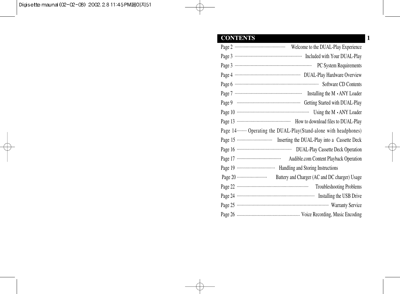 Page 2  Welcome to the DUAL-Play ExperiencePage 3  Included with Your DUAL-PlayPage 3  PC System RequirementsPage 4 DUAL-Play Hardware OverviewPage 6  Software CD ContentsPage 7  Installing the M •ANY LoaderPage 9  Getting Started with DUAL-PlayPage 10  Using the M •ANY LoaderPage 13 How to download files to DUAL-PlayPage 14       Operating the DUAL-Play(Stand-alone with headphones)Page 15                              Inserting the DUAL-Play into a  Cassette DeckPage 16  DUAL-Play Cassette Deck OperationPage 17  Audible.com Content Playback OperationPage 19 Handling and Storing InstructionsPage 20                                     Battery and Charger (AC and DC charger) UsagePage 22 Troubleshooting ProblemsPage 24  Installing the USB DrivePage 25  Warranty ServicePage 26  Voice Recording, Music EncodingCONTENTS 1