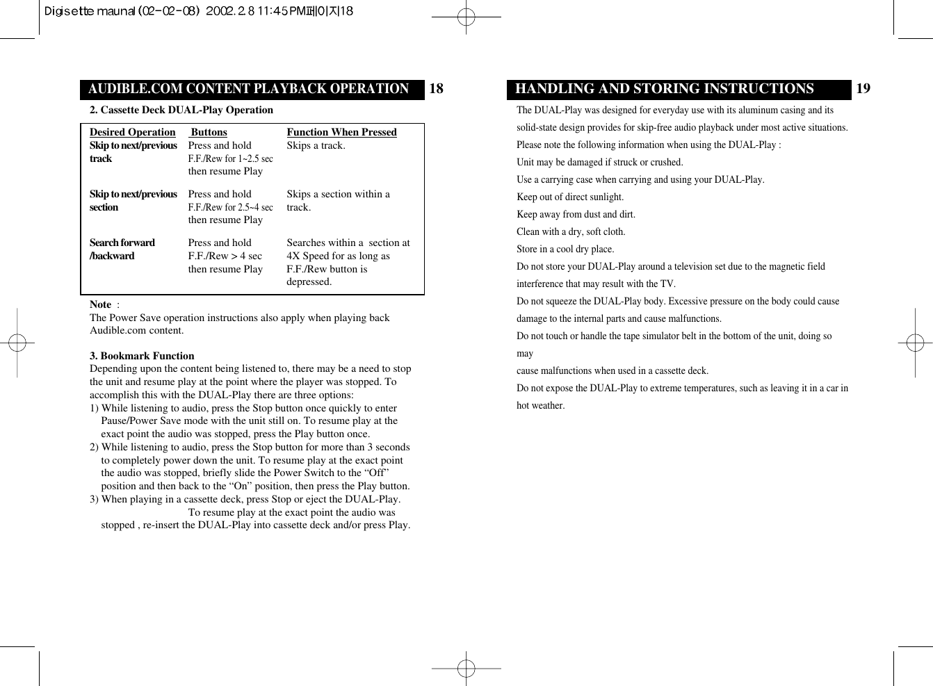 19HANDLING AND STORING INSTRUCTIONSThe DUAL-Play was designed for everyday use with its aluminum casing and itssolid-state design provides for skip-free audio playback under most active situations.Please note the following information when using the DUAL-Play : Unit may be damaged if struck or crushed.Use a carrying case when carrying and using your DUAL-Play.Keep out of direct sunlight.Keep away from dust and dirt.Clean with a dry, soft cloth.Store in a cool dry place.Do not store your DUAL-Play around a television set due to the magnetic field interference that may result with the TV.Do not squeeze the DUAL-Play body. Excessive pressure on the body could causedamage to the internal parts and cause malfunctions.Do not touch or handle the tape simulator belt in the bottom of the unit, doing somay cause malfunctions when used in a cassette deck.Do not expose the DUAL-Play to extreme temperatures, such as leaving it in a car inhot weather.18OPERATING THE DUAL-Play (Stand-alone withAUDIBLE.COM CONTENT PLAYBACK OPERATION2. Cassette Deck DUAL-Play OperationDesired Operation  Buttons Function When PressedSkip to next/previous Press and hold Skips a track.trackF.F./Rew for 1~2.5 secthen resume PlaySkip to next/previous Press and hold Skips a section within a sectionF.F./Rew for 2.5~4 sectrack.then resume PlaySearch forward Press and hold Searches within a  section at/backward F.F./Rew &gt; 4 sec 4X Speed for as long as then resume Play F.F./Rew button isdepressed. Note  :The Power Save operation instructions also apply when playing backAudible.com content.3. Bookmark FunctionDepending upon the content being listened to, there may be a need to stopthe unit and resume play at the point where the player was stopped. Toaccomplish this with the DUAL-Play there are three options: 1) While listening to audio, press the Stop button once quickly to enterPause/Power Save mode with the unit still on. To resume play at theexact point the audio was stopped, press the Play button once.2) While listening to audio, press the Stop button for more than 3 secondsto completely power down the unit. To resume play at the exact pointthe audio was stopped, briefly slide the Power Switch to the “Off”position and then back to the “On” position, then press the Play button.3) When playing in a cassette deck, press Stop or eject the DUAL-Play. To resume play at the exact point the audio wasstopped , re-insert the DUAL-Play into cassette deck and/or press Play.