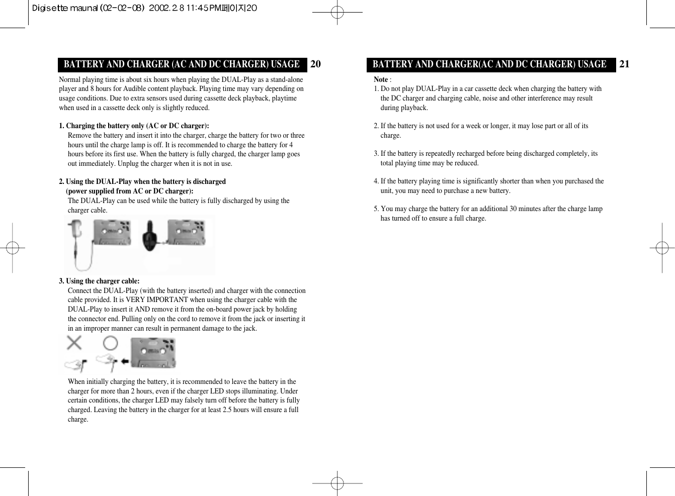 21BATTERY AND CHARGER(AC AND DC CHARGER) USAGENote :1. Do not play DUAL-Play in a car cassette deck when charging the battery withthe DC charger and charging cable, noise and other interference may resultduring playback.   2. If the battery is not used for a week or longer, it may lose part or all of itscharge.3. If the battery is repeatedly recharged before being discharged completely, itstotal playing time may be reduced.4. If the battery playing time is significantly shorter than when you purchased theunit, you may need to purchase a new battery. 5. You may charge the battery for an additional 30 minutes after the charge lamphas turned off to ensure a full charge.20BATTERY AND CHARGER (AC AND DC CHARGER) USAGENormal playing time is about six hours when playing the DUAL-Play as a stand-aloneplayer and 8 hours for Audible content playback. Playing time may vary depending onusage conditions. Due to extra sensors used during cassette deck playback, playtimewhen used in a cassette deck only is slightly reduced. 1. Charging the battery only (AC or DC charger):Remove the battery and insert it into the charger, charge the battery for two or threehours until the charge lamp is off. It is recommended to charge the battery for 4hours before its first use. When the battery is fully charged, the charger lamp goesout immediately. Unplug the charger when it is not in use.2. Using the DUAL-Play when the battery is discharged (power supplied from AC or DC charger):The DUAL-Play can be used while the battery is fully discharged by using thecharger cable.3. Using the charger cable:Connect the DUAL-Play (with the battery inserted) and charger with the connectioncable provided. It is VERY IMPORTANT when using the charger cable with theDUAL-Play to insert it AND remove it from the on-board power jack by holdingthe connector end. Pulling only on the cord to remove it from the jack or inserting itin an improper manner can result in permanent damage to the jack. When initially charging the battery, it is recommended to leave the battery in thecharger for more than 2 hours, even if the charger LED stops illuminating. Undercertain conditions, the charger LED may falsely turn off before the battery is fullycharged. Leaving the battery in the charger for at least 2.5 hours will ensure a fullcharge.