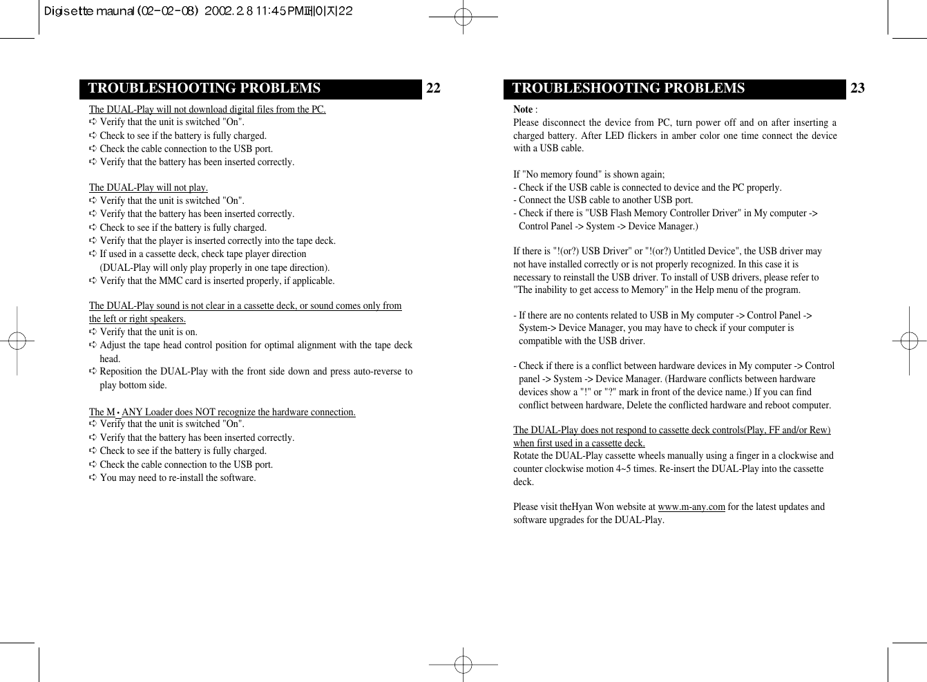 23TROUBLESHOOTING PROBLEMSNote :Please disconnect the device from PC, turn power off and on after inserting acharged battery. After LED flickers in amber color one time connect the devicewith a USB cable.If &quot;No memory found&quot; is shown again;- Check if the USB cable is connected to device and the PC properly.- Connect the USB cable to another USB port.- Check if there is &quot;USB Flash Memory Controller Driver&quot; in My computer -&gt;Control Panel -&gt; System -&gt; Device Manager.)If there is &quot;!(or?) USB Driver&quot; or &quot;!(or?) Untitled Device&quot;, the USB driver maynot have installed correctly or is not properly recognized. In this case it isnecessary to reinstall the USB driver. To install of USB drivers, please refer to&quot;The inability to get access to Memory&quot; in the Help menu of the program.- If there are no contents related to USB in My computer -&gt; Control Panel -&gt;System-&gt; Device Manager, you may have to check if your computer iscompatible with the USB driver.- Check if there is a conflict between hardware devices in My computer -&gt; Controlpanel -&gt; System -&gt; Device Manager. (Hardware conflicts between hardwaredevices show a &quot;!&quot; or &quot;?&quot; mark in front of the device name.) If you can findconflict between hardware, Delete the conflicted hardware and reboot computer.The DUAL-Play does not respond to cassette deck controls(Play, FF and/or Rew)when first used in a cassette deck.Rotate the DUAL-Play cassette wheels manually using a finger in a clockwise andcounter clockwise motion 4~5 times. Re-insert the DUAL-Play into the cassettedeck.Please visit theHyan Won website at www.m-any.com for the latest updates andsoftware upgrades for the DUAL-Play.22TROUBLESHOOTING PROBLEMSThe DUAL-Play will not download digital files from the PC.➪ Verify that the unit is switched &quot;On&quot;.➪ Check to see if the battery is fully charged. ➪ Check the cable connection to the USB port.➪ Verify that the battery has been inserted correctly.The DUAL-Play will not play.➪ Verify that the unit is switched &quot;On&quot;.➪ Verify that the battery has been inserted correctly.➪ Check to see if the battery is fully charged.➪ Verify that the player is inserted correctly into the tape deck.➪ If used in a cassette deck, check tape player direction (DUAL-Play will only play properly in one tape direction).➪ Verify that the MMC card is inserted properly, if applicable.The DUAL-Play sound is not clear in a cassette deck, or sound comes only fromthe left or right speakers.➪ Verify that the unit is on.➪ Adjust the tape head control position for optimal alignment with the tape deckhead.➪ Reposition the DUAL-Play with the front side down and press auto-reverse toplay bottom side.The M•ANY Loader does NOT recognize the hardware connection.➪ Verify that the unit is switched &quot;On&quot;.➪ Verify that the battery has been inserted correctly.➪ Check to see if the battery is fully charged.  ➪ Check the cable connection to the USB port. ➪ You may need to re-install the software.