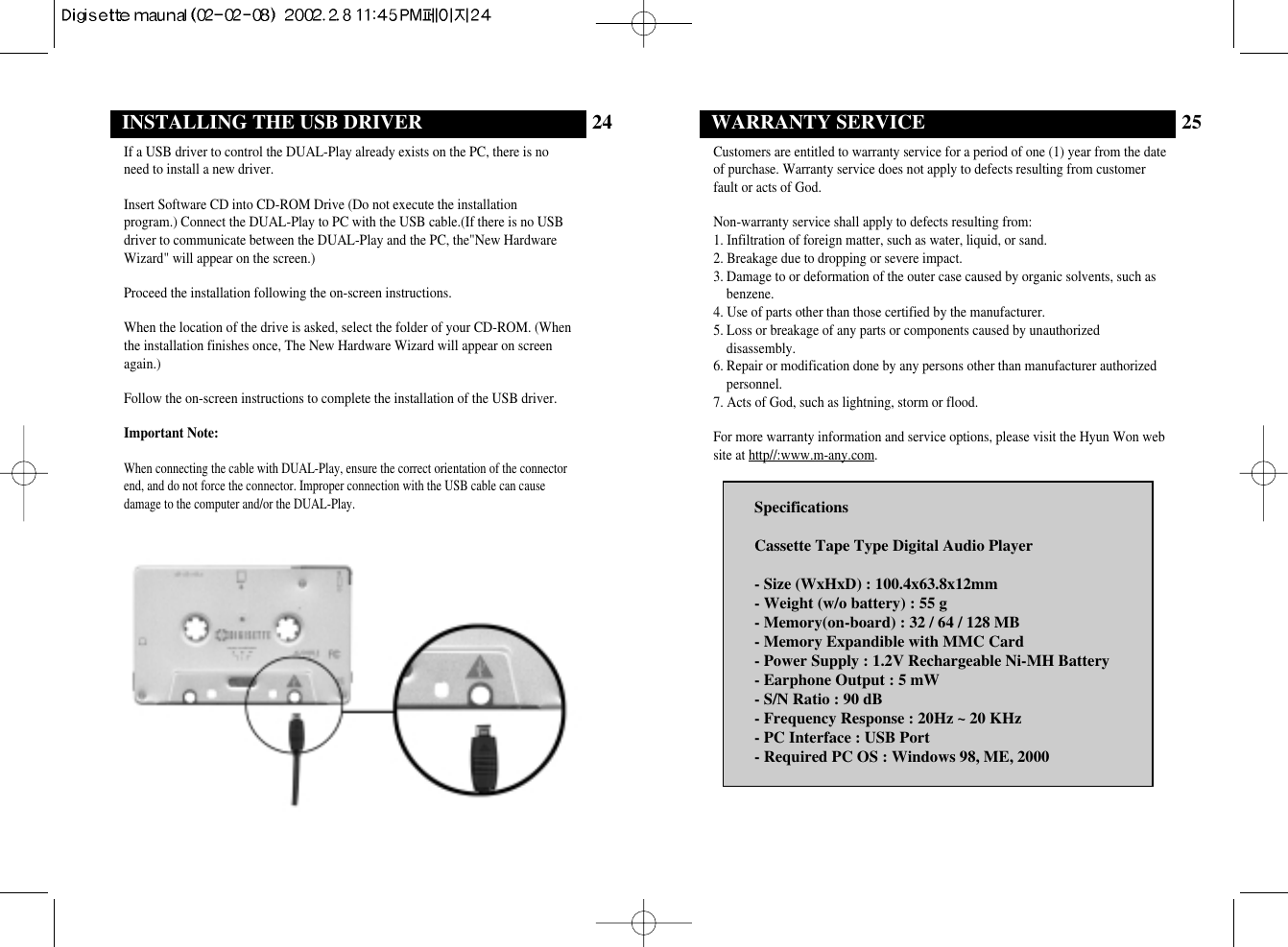 25WARRANTY SERVICECustomers are entitled to warranty service for a period of one (1) year from the dateof purchase. Warranty service does not apply to defects resulting from customerfault or acts of God.Non-warranty service shall apply to defects resulting from:1. Infiltration of foreign matter, such as water, liquid, or sand.2. Breakage due to dropping or severe impact.3. Damage to or deformation of the outer case caused by organic solvents, such asbenzene.4. Use of parts other than those certified by the manufacturer.5. Loss or breakage of any parts or components caused by unauthorizeddisassembly.6. Repair or modification done by any persons other than manufacturer authorizedpersonnel.7. Acts of God, such as lightning, storm or flood.For more warranty information and service options, please visit the Hyun Won website at http//:www.m-any.com.SpecificationsCassette Tape Type Digital Audio Player- Size (WxHxD) : 100.4x63.8x12mm- Weight (w/o battery) : 55 g - Memory(on-board) : 32 / 64 / 128 MB- Memory Expandible with MMC Card- Power Supply : 1.2V Rechargeable Ni-MH Battery- Earphone Output : 5 mW- S/N Ratio : 90 dB- Frequency Response : 20Hz ~ 20 KHz- PC Interface : USB Port- Required PC OS : Windows 98, ME, 200024INSTALLING THE USB DRIVERIf a USB driver to control the DUAL-Play already exists on the PC, there is noneed to install a new driver.Insert Software CD into CD-ROM Drive (Do not execute the installationprogram.) Connect the DUAL-Play to PC with the USB cable.(If there is no USBdriver to communicate between the DUAL-Play and the PC, the&quot;New HardwareWizard&quot; will appear on the screen.)Proceed the installation following the on-screen instructions.When the location of the drive is asked, select the folder of your CD-ROM. (Whenthe installation finishes once, The New Hardware Wizard will appear on screenagain.)Follow the on-screen instructions to complete the installation of the USB driver.Important Note:When connecting the cable with DUAL-Play, ensure the correct orientation of the connectorend, and do not force the connector. Improper connection with the USB cable can causedamage to the computer and/or the DUAL-Play.