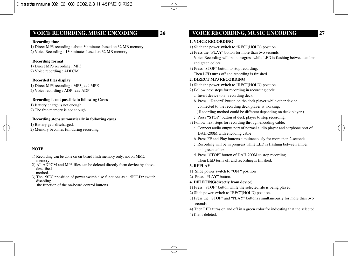 26VOICE RECORDING, MUSIC ENCODING 27VOICE RECORDING, MUSIC ENCODINGRecording time1) Direct MP3 recording : about 30 minutes based on 32 MB memory2) Voice Recording : 130 minutes based on 32 MB memoryRecording format1) Direct MP3 recording : MP32) Voice recording : ADPCMRecorded files display1) Direct MP3 recording : MP3_###.MPE2) Voice recording : ADP_###.ADPRecording is not possible in following Cases1) Battery charge is not enough.2) The free memory is not enoughRecording stops automatically in following cases1) Battery gets discharged.2) Memory becomes full during recording1. VOICE RECORDING1) Slide the power switch to “REC”(HOLD) position. 2) Press the “PLAY’ button for more than two seconds Voice Recording will be in progress while LED is flashing between amberand green colors. 3) Press “STOP” button to stop recording.Then LED turns off and recording is finished.2. DIRECT MP3 RECORDING1) Slide the power switch to “REC”(HOLD) position2) Follow next steps for recording in recording deck;a. Insert device to a recording deck.b. Press  “Record’ button on the deck player while other deviceconnected to the recording deck player is working.( Recording method could be different depending on deck player.)c. Press “STOP” button of deck player to stop recording.3) Follow next steps for recording through encoding cable;a. Connect audio output port of normal audio player and earphone port ofDAH-200M with encoding cableb. Press FF and Play buttons simultaneously for more than 2 seconds.c. Recording will be in progress while LED is flashing between amberand green colors. d. Press “STOP” button of DAH-200M to stop recording.Then LED turns off and recording is finished.3. REPLAY1) Slide power switch to “ON “ position2) Press “PLAY” button.4. DELETING(directly from device)1) Press “STOP” button while the selected file is being played.2) Slide power switch to “REC”(HOLD) position.3) Press the “STOP” and “PLAY” buttons simultaneously for more than twoseconds.4) Then LED turns on and off in a green color for indicating that the selected4) file is deleted.NOTE1) Recording can be done on on-board flash memory only, not on MMCmemory2) All ADPCM and MP3 files can be deleted directly form device by above-describedmethod.3) The  REC position of power switch also functions as a  HOLD switch,disablingthe function of the on-board control buttons. 
