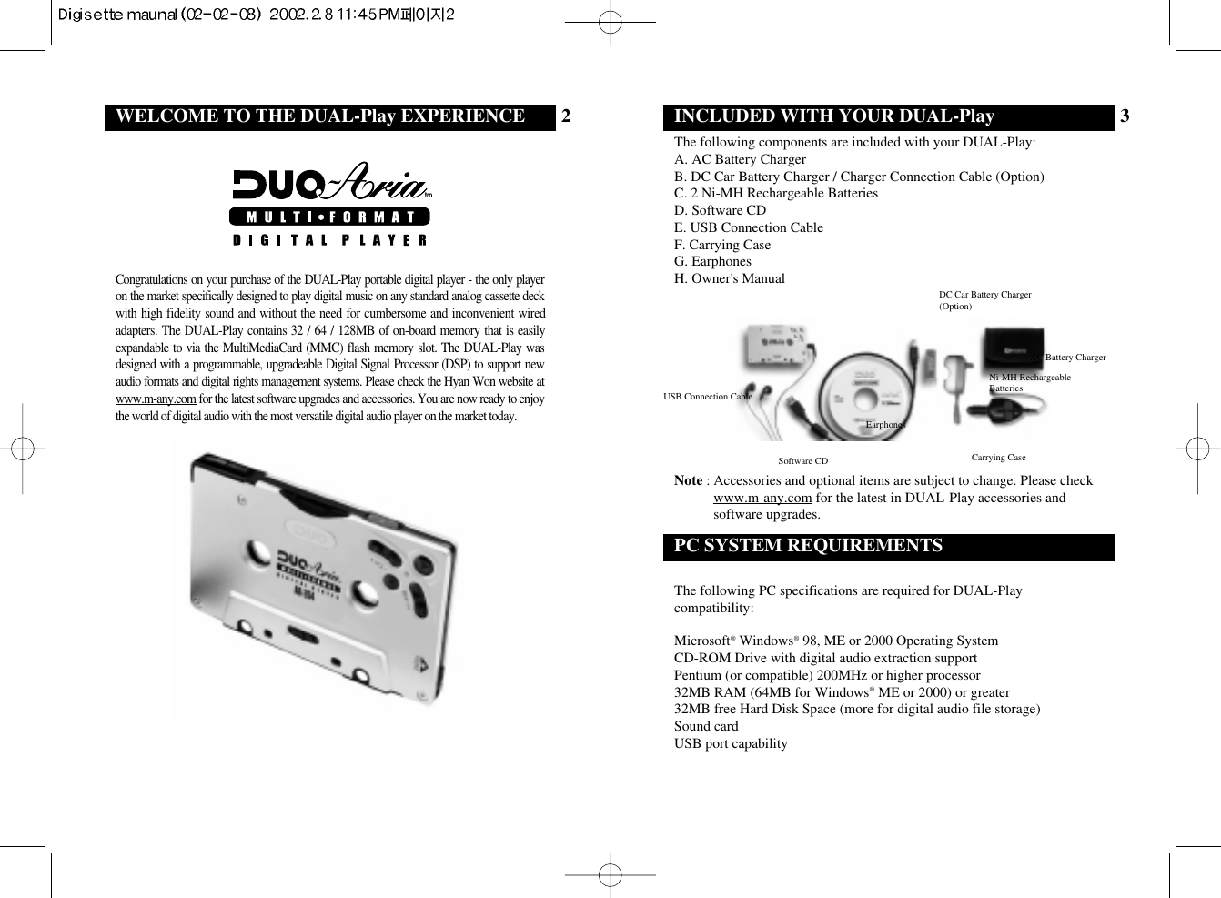 Congratulations on your purchase of the DUAL-Play portable digital player - the only playeron the market specifically designed to play digital music on any standard analog cassette deckwith high fidelity sound and without the need for cumbersome and inconvenient wiredadapters. The DUAL-Play contains 32 / 64 / 128MB of on-board memory that is easilyexpandable to via the MultiMediaCard (MMC) flash memory slot. The DUAL-Play wasdesigned with a programmable, upgradeable Digital Signal Processor (DSP) to support newaudio formats and digital rights management systems. Please check the Hyan Won website atwww.m-any.com for the latest software upgrades and accessories. You are now ready to enjoythe world of digital audio with the most versatile digital audio player on the market today.WELCOME TO THE DUAL-Play EXPERIENCE 2The following components are included with your DUAL-Play:A. AC Battery ChargerB. DC Car Battery Charger / Charger Connection Cable (Option)C. 2 Ni-MH Rechargeable BatteriesD. Software CDE. USB Connection CableF. Carrying CaseG. EarphonesH. Owner&apos;s ManualNote : Accessories and optional items are subject to change. Please check www.m-any.com for the latest in DUAL-Play accessories andsoftware upgrades.INCLUDED WITH YOUR DUAL-PlayThe following PC specifications are required for DUAL-Playcompatibility:Microsoft®Windows®98, ME or 2000 Operating SystemCD-ROM Drive with digital audio extraction supportPentium (or compatible) 200MHz or higher processor32MB RAM (64MB for Windows®ME or 2000) or greater32MB free Hard Disk Space (more for digital audio file storage)Sound cardUSB port capabilityPC SYSTEM REQUIREMENTS3AC Battery ChargerNi-MH RechargeableBatteriesDC Car Battery Charger(Option)Software CD Carrying CaseEarphonesUSB Connection Cable