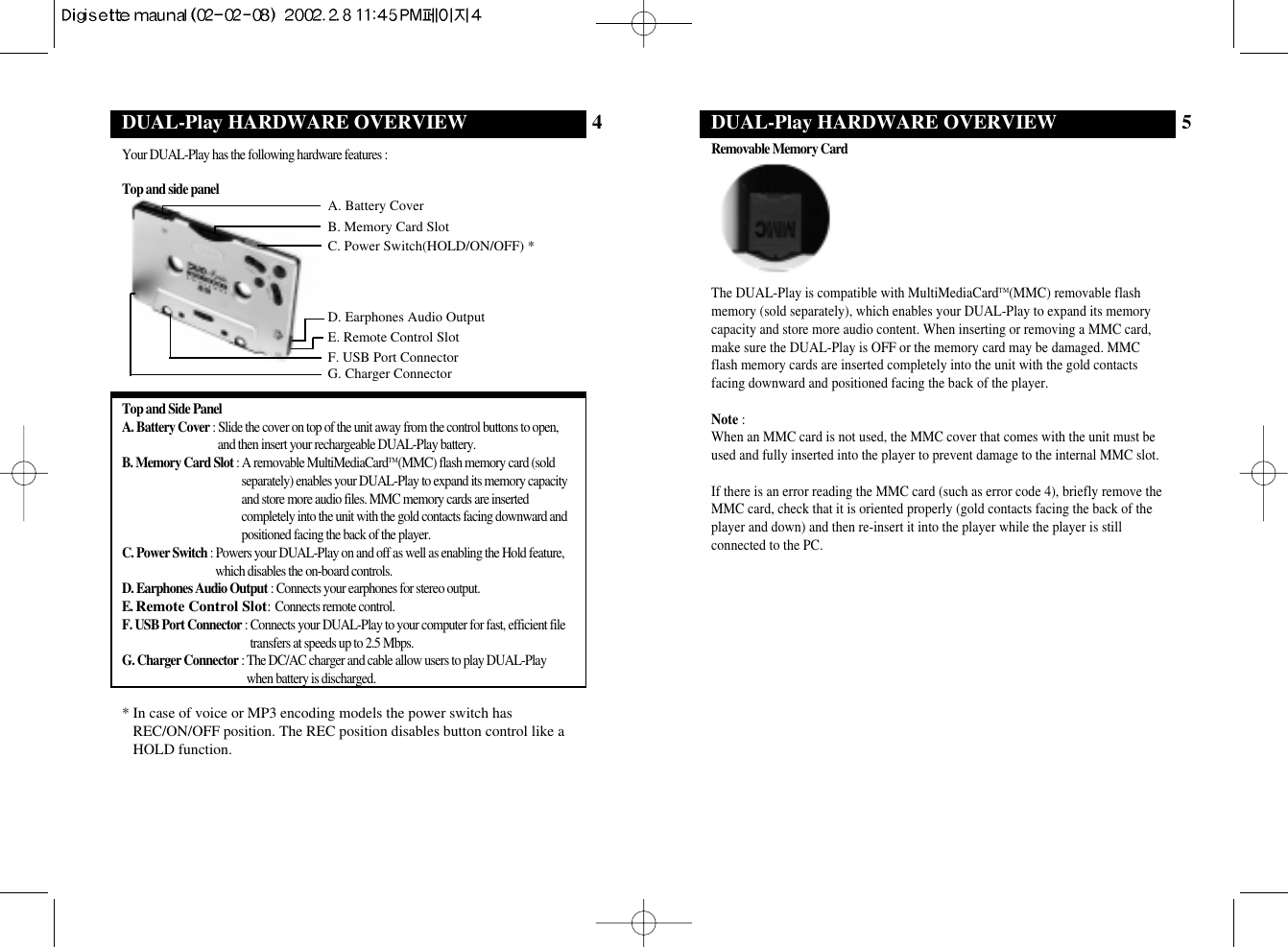Your DUAL-Play has the following hardware features : Top and side panelTop and Side PanelA. Battery Cover : Slide the cover on top of the unit away from the control buttons to open,and then insert your rechargeable DUAL-Play battery.B. Memory Card Slot : A removable MultiMediaCardTM(MMC) flash memory card (soldseparately) enables your DUAL-Play to expand its memory capacityand store more audio files. MMC memory cards are insertedcompletely into the unit with the gold contacts facing downward andpositioned facing the back of the player.C. Power Switch : Powers your DUAL-Play on and off as well as enabling the Hold feature,which disables the on-board controls.D. Earphones Audio Output : Connects your earphones for stereo output.E. Remote Control Slot:Connects remote control.F. USB Port Connector : Connects your DUAL-Play to your computer for fast, efficient filetransfers at speeds up to 2.5 Mbps.G. Charger Connector : The DC/AC charger and cable allow users to play DUAL-Playwhen battery is discharged.* In case of voice or MP3 encoding models the power switch hasREC/ON/OFF position. The REC position disables button control like aHOLD function.DUAL-Play HARDWARE OVERVIEW 4Removable Memory CardThe DUAL-Play is compatible with MultiMediaCardTM(MMC) removable flashmemory (sold separately), which enables your DUAL-Play to expand its memorycapacity and store more audio content. When inserting or removing a MMC card,make sure the DUAL-Play is OFF or the memory card may be damaged. MMCflash memory cards are inserted completely into the unit with the gold contactsfacing downward and positioned facing the back of the player.Note :When an MMC card is not used, the MMC cover that comes with the unit must beused and fully inserted into the player to prevent damage to the internal MMC slot.If there is an error reading the MMC card (such as error code 4), briefly remove theMMC card, check that it is oriented properly (gold contacts facing the back of theplayer and down) and then re-insert it into the player while the player is stillconnected to the PC.DUAL-Play HARDWARE OVERVIEW 5A. Battery CoverG. Charger ConnectorF. USB Port ConnectorD. Earphones Audio OutputE. Remote Control SlotC. Power Switch(HOLD/ON/OFF) *B. Memory Card Slot